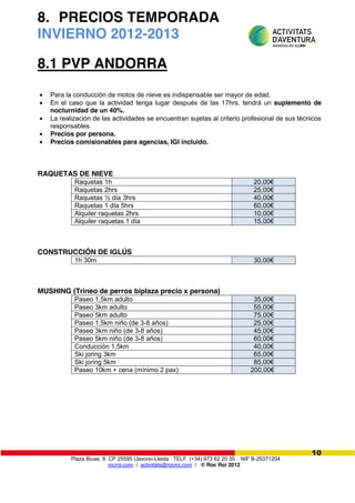 Plaza Biuse, 8 CP 25595 Llavorsí-Lleida TELF. (+34) 973 62 20 35 NIF B-25371204
rocroi.com / activitats@rocroi.com / © Roc Roi 2012
10
8. PRECIOS TEMPORADA
INVIERNO 2012-2013
8.1 PVP ANDORRA
Para la conducción de motos de nieve es indispensable ser mayor de edad.
En el caso que la actividad tenga lugar después de las 17hrs, tendrá un suplemento de
nocturnidad de un 40%.
La realización de las actividades se encuentran sujetas al criterio profesional de sus técnicos
responsables.
Precios por persona.
Precios comisionables para agencias, IGI incluido.
RAQUETAS DE NIEVE
Raquetas 1h 20,00€
Raquetas 2hrs 25,00€
Raquetas ½ día 3hrs 40,00€
Raquetas 1 día 5hrs 60,00€
Alquiler raquetas 2hrs 10,00€
Alquiler raquetas 1 día 15,00€
CONSTRUCCIÓN DE IGLÚS
1h 30m 30,00€
MUSHING (Trineo de perros biplaza precio x persona)
Paseo 1,5km adulto 35,00€
Paseo 3km adulto 55,00€
Paseo 5km adulto 75,00€
Paseo 1,5km niño (de 3-8 años) 25,00€
Paseo 3km niño (de 3-8 años) 45,00€
Paseo 5km niño (de 3-8 años) 60,00€
Conducción 1,5km 40,00€
Ski joring 3km 65,00€
Ski joring 5km 85,00€
Paseo 10km + cena (mínimo 2 pax) 200,00€
 