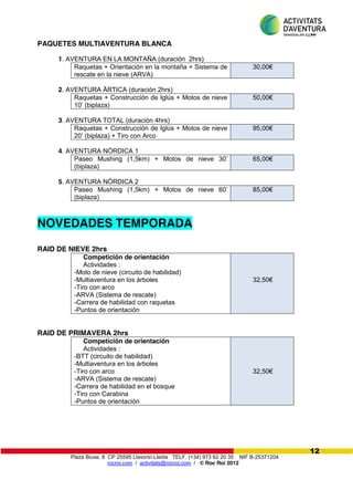 Plaza Biuse, 8 CP 25595 Llavorsí-Lleida TELF. (+34) 973 62 20 35 NIF B-25371204
rocroi.com / activitats@rocroi.com / © Roc Roi 2012
12
PAQUETES MULTIAVENTURA BLANCA
1. AVENTURA EN LA MONTAÑA (duración 2hrs)
Raquetas + Orientación en la montaña + Sistema de
rescate en la nieve (ARVA)
30,00€
2. AVENTURA ÄRTICA (duración 2hrs)
Raquetas + Construcción de Iglús + Motos de nieve
10’  (biplaza)
50,00€
3. AVENTURA TOTAL (duración 4hrs)
Raquetas + Construcción de Iglús + Motos de nieve
20’  (biplaza)  +  Tiro  con  Arco
95,00€
4. AVENTURA NÓRDICA 1
Paseo Mushing (1,5km) +   Motos   de   nieve   30’  
(biplaza)
65,00€
5. AVENTURA NÓRDICA 2
Paseo Mushing (1,5km) +   Motos   de   nieve   60’  
(biplaza)
85,00€
NOVEDADES TEMPORADA
RAID DE NIEVE 2hrs
Competición de orientación
Actividades :
-Moto de nieve (circuito de habilidad)
-Multiaventura en los árboles
-Tiro con arco
-ARVA (Sistema de rescate)
-Carrera de habilidad con raquetas
-Puntos de orientación
32,50€
RAID DE PRIMAVERA 2hrs
Competición de orientación
Actividades :
-BTT (circuito de habilidad)
-Multiaventura en los árboles
-Tiro con arco
-ARVA (Sistema de rescate)
-Carrera de habilidad en el bosque
-Tiro con Carabina
-Puntos de orientación
32,50€
 