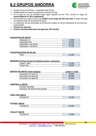 Plaza Biuse, 8 CP 25595 Llavorsí-Lleida TELF. (+34) 973 62 20 35 NIF B-25371204
rocroi.com / activitats@rocroi.com / © Roc Roi 2012
13
8.2 GRUPOS ANDORRA
Grupos mínimo de 20 pax. 1 gratuidad cada 20 pax.
Indispensable ser mayor de edad para conducir la moto.
En el caso en que la actividad tenga lugar después de las 17hrs, tendrá un cargo de
nocturnidad de un 40% suplemento.
Para confirmar la reserva se ha de realizar el pre pago del 30% del total. El resto del pago
se realizará antes de la entrada del grupo.
La realización de las actividades se encuentran sujetas al criterio profesional de sus técnicos
responsables.
Precios por persona.
Precios comisionables para las agencias, IGI incluido.
RAQUETAS DE NIEVE
Raquetas 1h 13,50€
Raquetas 2hrs 16,00€
Raquetas ½ día (3hrs) 22,00€
Raquetas 1 día (5hrs) 31,00€
CONSTRUCCIÓN DE IGLÚS
2hrs 22,00€
MUSHING (Trineo de perros biplaza precio x persona)
Paseo 1,5km 27,00€
Paseo 3km 45,00€
MOTOS DE NIEVE (moto biplaza) precio x moto
Excursión  con  guía  15’       29,00€
Excursión  con  guía  30’       49,50€
Excursión  con  guía  60’       82,50€
PAINTBALL NIEVE
Partida 100 bolas 27,00€
Recarga 100 bolas misma partida 12,00€
TIRO CON ARCO
Partida  60’ 18,00€
FÚTBOL NIEVE
Partida  60’ 18,00€
VOLLEY NIEVE
Partida  60’ 18,00€
 