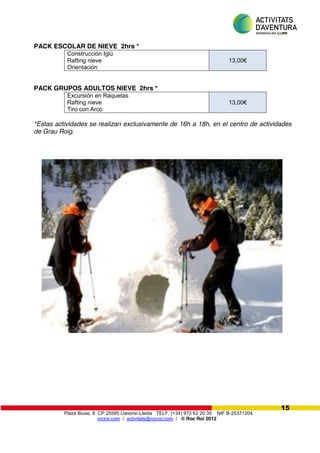 Plaza Biuse, 8 CP 25595 Llavorsí-Lleida TELF. (+34) 973 62 20 35 NIF B-25371204
rocroi.com / activitats@rocroi.com / © Roc Roi 2012
15
PACK ESCOLAR DE NIEVE 2hrs *
Construcción Iglú
Rafting nieve
Orientación
13,00€
PACK GRUPOS ADULTOS NIEVE 2hrs *
Excursión en Raquetas
Rafting nieve
Tiro con Arco
13,00€
*Estas actividades se realizan exclusivamente de 16h a 18h, en el centro de actividades
de Grau Roig.
 