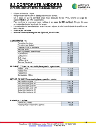 Plaza Biuse, 8 CP 25595 Llavorsí-Lleida TELF. (+34) 973 62 20 35 NIF B-25371204
rocroi.com / activitats@rocroi.com / © Roc Roi 2012
16
8.3 CORPORATE ANDORRA
(SPECIAL GROUPS-TEAM BUILDING GROUPS)
Grupos mínimo de 10 pax.
Indispensable ser mayor de edad para conducir la moto.
En el caso en que la actividad tenga lugar después de las 17hrs, tendrá un cargo de
nocturnidad de un 40% suplemento.
Para confirmar la reserva se ha de realizar el pre pago del 30% del total. El resto del pago
se realizará antes de la entrada del grupo.
La realización de las actividades se encuentran sujetas al criterio profesional de sus técnicos
responsables.
Precios por persona.
Precios comisionables para las agencias, IGI incluido.
ACTIVIDADES 1h
Raquetas de nieve 20,00€
Construcción de Iglú 20,00€
Orientación en la Montaña 20,00€
Tiro con Arco 20,00€
ARVA (Sistema de Rescate) 20,00€
Futbol nieve 20,00€
Volley nieve 20,00€
Golf nieve 20,00€
Rafting nieve 20,00€
Tiro con Carabina 20,00€
MUSHING (Trineo de perros biplaza precio x persona)
Paseo 1,5km 35,00€
Paseo 3km 55,00€
Paseo 5km 75,00€
Conducción 1,5km 40,00€
MOTOS DE NIEVE (motos biplaza – precio x moto)
Excursión  con  guía  15’ 40,00€
Excursión  con  guía  30’ 65,00€
Excursión  con  guía  60’ 110,00€
Excursión  con  guía  120’ 210,00€
Excursión nocturna 30’ 90,00€
Excursión nocturna 60’ 155,00€
PAINTBALL NIEVE
Partida 100 bolas 30,00€
Recarga 100 bolas misma partida 12,00€
 