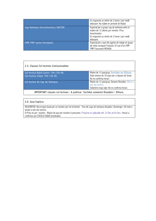 Es requereix un mínim de 2 hores i per nivell
debutant. No viable en període de Nadal.
Cap Setmana (hora/monitor) SAETDE Especial per a grups cap de setmana amb un
màxim de 12 clients per monitor. Preu
hora/monitor.
Es requereix un mínim de 2 hores i per nivell
debutant.
FAM TRIP (preu hora/pax) Especial per a que els agents de viatge en grups
de visita coneguin l'estació. El cost d'un FAM
TRIP l'assumeix NEVASA
2.5. Classes Col·lectives Comissionables
Col·lectiva Adult-Junior 15h-12h-9h.
Col·lectiva Infant 15h-12h-9h
Màxim de 12 pax/grup. Sortides en Dilluns.
Edat mínima de 10 anys per a classes de Snow.
No es confirma horari.
Col·lectiva 6h Cap de Setmana Màxim de 12 pax/grup. Sempre Dissabte. Obert a
tots els sectors.
Solament esquí alpí. No es confirma horari.
IMPORTANT classes col·lectives : A publicar Sortides solament Dissabte i Dilluns.
2.6. Guia Explora
DESCRIPCIÓ: Recorregut Guiat per un monitor per tot el domini. Tots els caps de setmana dissabte i diumenge ( 4h matí o
tarda) a tots els sectors.
El Preu és per monitor. Màxim de pax per monitor 6 persones. Producte no aplicable del 23 Des al 05 Gen-. Horari a
confirmar per ESCOLA ESQUI Grandvalira
 