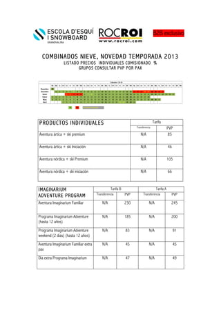 !! !
!
COMBINADOS NIEVE, NOVEDAD TEMPORADA 2013
LISTADO PRECIOS INDIVIDUALES COMISIONADO %
GRUPOS CONSULTAR PVP POR PAX
!
!
!
!
!
PRODUCTOS INDIVIDUALES Tarifa
Transferencia PVP
Aventura ártica + ski premium N/A 85
Aventura ártica + ski Iniciación N/A 46
Aventura nórdica + ski Premium N/A 105
Aventura nórdica + ski iniciación N/A 66
IMAGINARIUM
ADVENTURE PROGRAM
Tarifa B Tarifa A
Transferencia PVP Transferencia PVP
Aventura Imaginarium Familiar N/A 230 N/A 245
Programa Imaginarium Adventure
(hasta 12 años)
N/A 185 N/A 200
Programa Imaginarium Adventure
weekend (2 dias) (hasta 12 años)
N/A 83 N/A 91
Aventura Imaginarium Familiar extra
pax
N/A 45 N/A 45
Dia extra Programa Imaginarium N/A 47 N/A 49
!
B2B exclusivo
 