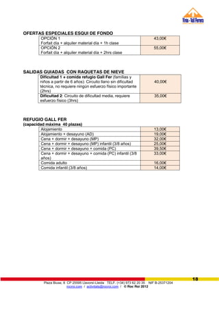 Plaza Biuse, 8 CP 25595 Llavorsí-Lleida TELF. (+34) 973 62 20 35 NIF B-25371204
rocroi.com / activitats@rocroi.com / © Roc Roi 2012
18
OFERTAS ESPECIALES ESQUI DE FONDO
OPCIÓN 1
Forfait día + alquiler material día + 1h clase
43,00€
OPCIÓN 2
Forfait día + alquiler material día + 2hrs clase
55,00€
SALIDAS GUIADAS CON RAQUETAS DE NIEVE
REFUGIO GALL FER
(capacidad máxima 40 plazas)
Alojamiento 13,00€
Alojamiento + desayuno (AD) 19,00€
Cena + dormir + desayuno (MP) 32,00€
Cena + dormir + desayuno (MP) infantil (3/8 años) 25,00€
Cena + dormir + desayuno + comida (PC) 39,50€
Cena + dormir + desayuno + comida (PC) infantil (3/8
años)
33,00€
Comida adulto 16,00€
Comida infantil (3/8 años) 14,00€
Dificultad 1 + comida refugio Gall Fer (famílias y
niños a partir de 6 años): Circuito llano sin dificultad
técnica, no requiere ningún esfuerzo físico importante
(2hrs)
40,00€
Dificultad 2: Circuito de dificultad media, requiere
esfuerzo físico (3hrs)
35,00€
 