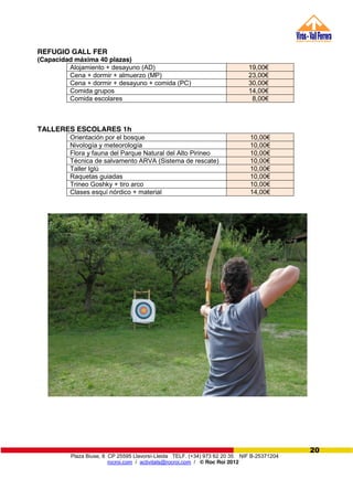 Plaza Biuse, 8 CP 25595 Llavorsí-Lleida TELF. (+34) 973 62 20 35 NIF B-25371204
rocroi.com / activitats@rocroi.com / © Roc Roi 2012
20
REFUGIO GALL FER
(Capacidad máxima 40 plazas)
Alojamiento + desayuno (AD) 19,00€
Cena + dormir + almuerzo (MP) 23,00€
Cena + dormir + desayuno + comida (PC) 30,00€
Comida grupos 14,00€
Comida escolares 8,00€
TALLERES ESCOLARES 1h
Orientación por el bosque 10,00€
Nivología y meteorología 10,00€
Flora y fauna del Parque Natural del Alto Pirineo 10,00€
Técnica de salvamento ARVA (Sistema de rescate) 10,00€
Taller Iglú 10,00€
Raquetas guiadas 10,00€
Trineo Goshky + tiro arco 10,00€
Clases esquí nórdico + material 14,00€
 