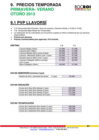 Plaza Biuse, 8 CP 25595 Llavorsí-Lleida TELF. (+34) 973 62 20 35 NIF B-25371204
rocroi.com / activitats@rocroi.com / © Roc Roi 2012
21
9. PRECIOS TEMPORADA
PRIMAVERA- VERANO
OTOÑO 2013
9.1 PVP LLAVORSÍ
T.A Temporada Alta (Puentes / fines de semana y Semana Santa y 15-06 al 15-09)
T.B. Temporada Baja (Resto de Temporada)
La realización de las actividades se encuentran sujetas al criterio profesional de sus técnicos
responsables.
Precios por persona.
Precios comisionables para agencias, IVA incluido.
RÁFTING T.B. T.A.
Llavorsí-Rialp (12km) 37,00€ 41,00€
Llavorsí-Sort (16km) 48,00€ 51,00€
Llavorsi-Moleta (5km) tramo infantil 24,00€ 24,00€
Llavorsi –Montardit (20km) (min. 5 pax) 62,00€ 67,00€
Escaló-Llavorsí (8km) (min. 5 pax) 37,00€ 43,00€
Llavorsí-Collegats (52km+comida)
(min 5 pax).
87,00€ 96,00€
Baro-Collegats (16km) 48,00€ 51,00€
KAYAK IMMERSIÓN (mínimo 2 pax)
Sesión de 2hrs (actividad de tarde) (1 pax) 25,00€
KAYAK INICIACIÓN
Curso de 5 días 2hrs diarias (1 pax) 432,00€
Curso de 5 días 2hrs diarias (2 pax) 297,00€
Curso de 5 días 2hrs diarias (3 pax) 213,00€
Curso de 5 días 2hrs diarias (4-5 pax) 174,00€
KAYAK TECNIFICACIÓN
Curso de 3 sesiones 2hrs sesión (1 pax) 286,00€
Curso de 3 sesiones 2hrs sesión (2 pax) 185,00€
Curso de 3 sesiones 2hrs sesión (3 pax) 135,00€
 