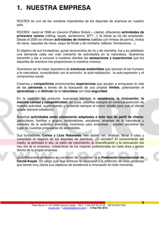 Plaza Biuse, 8 CP 25595 Llavorsí-Lleida TELF. (+34) 973 62 20 35 NIF B-25371204
rocroi.com / activitats@rocroi.com / © Roc Roi 2012
3
1. NUESTRA EMPRESA
ROCROI es uno de los nombres importantes de los deportes de aventura en nuestro
país.
ROCROI nació el 1996 en Llavorsí (Pallars Sobirà – Lleida), ofreciendo actividades de
primavera verano (rafting, kayak,  senderismo,  BTT…);;  la oferta se ha ido ampliando.
Desde el 2000 se ofrecen actividades de invierno (salidas con trineos de perros, motos
de nieve, raquetas de nieve, esquí de fondo y de montaña, talleres, formaciones…).
El objetivo de sus fundadores, guías reconocidos de río y de montaña, fue y es satisfacer
una demanda cada vez más creciente de actividades en la naturaleza. Queremos
transmitir y dar a conocer a nuestros clientes las sensaciones y experiencias que los
deportes de aventura nos proporcionan a nosotros mismos.
Queremos ser la mejor operadora de aventuras sostenibles que acercan al ser humano
a la naturaleza, conectándolo con la emoción, la auto-realización, la auto-expresión y el
compromiso social.
Creamos y compartimos emocionantes experiencias que ayudan a enriquecer la vida
de las personas a través de la búsqueda de sus propios límites, potenciando el
aprendizaje y el disfrute de la naturaleza con total seguridad.
En la creación del producto, buscamos siempre la excelencia, la innovación, la
máxima calidad y competitividad; así pues, estamos siempre en continua evolución de
nuestra actividad, supervisando y cuidando siempre el menor detalle para que el cliente
quede siempre satisfecho.
Nuestras actividades están plenamente adaptadas a todo tipo de perfil de cliente;
particulares, familias y grupos, exploradores, escolares, amantes de la naturaleza y
amantes   de   la   auténtica   aventura,   incentivos   para   empresas…   pueden   encontrar   su  
lugar en nuestras propuestas de actividades.
Sus fundadores, Carlos y Lluís Rabaneda, han sabido ver, analizar, llevar a cabo y
consolidar el negocio de los deportes de aventura; ¿El secreto? El conocimiento del
medio, la actividad in situ, la visión de crecimiento, la diversificación y la renovación día
tras día de la empresa, rodeándose de los mejores profesionales en cada área y sector
dentro de la propia empresa.
Lluís Rabaneda pertenece en  condición  de  “chairman”  a la Federación Internacional de
Canoe-Kayak. Un cargo que deja entrever la capacidad y la ambición de unas personas
que tienen muy claros sus objetivos de excelencia e innovación en todo momento.
 