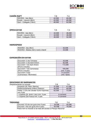Plaza Biuse, 8 CP 25595 Llavorsí-Lleida TELF. (+34) 973 62 20 35 NIF B-25371204
rocroi.com / activitats@rocroi.com / © Roc Roi 2012
22
CANÖE-RAFT T.B. T.A.
ROCROI - Isla (9km) 42,00€ 46,00€
Escaló - Llavorsí (8km) 42,00€ 46,00€
Gerri - Collegats (10km) 46,00€ 52,00€
OPEN-KAYAK T.B. T.A
ROCROI - Isla (9km) 42,00€ 46,00€
Escaló - Llavorsí (8km) 42,00€ 46,00€
Gerri - Collegats (10km) 46,00€ 52,00€
HIDROSPEED
ROCROI - Isla (9km) 52,00€
ROCROI - Moleta (3km) tramo infantil 33,00€
EXPEDICIÓN EN KAYAK
Excursión ½ día Torrassa 43,00€
Excursión ½ día Sant Antoni 62,00€
Excursión 1 día Sant Antoni
(Pícnic incluido)
113,00€
Excursión 1 día Camarassa
(Picnic incluido)
169,00€    
(min. 5 pax)
Excursión 2 días
(Camarassa / Montrebei)
A convenir
(min. 5pax)
DESCENSO DE BARRANCOS
Desplazamiento no incluido T.B. T.A.
Iniciación (St. Pere / Berros) 37,00€ 41,00€
Perfeccionamiento (Infern/ Estaron) 46,00€ 49,00€
Perfec. 2 (Viu de Llevata/ Gurb/ Esponas)
min 5 pax
62,00€             73,00€
1 -Experto (St. Aniol / Llec) mín. 5 pax A convenir
1- Experto (Sa Fosca) mín. 5 pax A convenir
TREKKING T.B. T.A.
Excursió 1/2 día con guía (min 5 pax) 34,00€ 45,00€
Excursió 1 día con guía (min 5 pax) 62,00€ 79,00€
Precio 4x4 no incluido si se trata del acceso al Parque Nacional
 