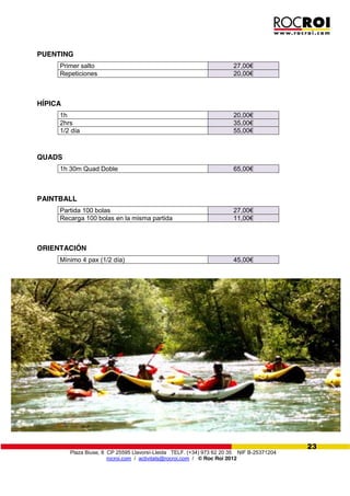 Plaza Biuse, 8 CP 25595 Llavorsí-Lleida TELF. (+34) 973 62 20 35 NIF B-25371204
rocroi.com / activitats@rocroi.com / © Roc Roi 2012
23
PUENTING
Primer salto 27,00€
Repeticiones 20,00€
HÍPICA
1h 20,00€
2hrs 35,00€
1/2 día 55,00€
QUADS
1h 30m Quad Doble 65,00€
PAINTBALL
Partida 100 bolas 27,00€
Recarga 100 bolas en la misma partida 11,00€
ORIENTACIÓN
Mínimo 4 pax (1/2 día) 45,00€
 