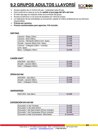 Plaza Biuse, 8 CP 25595 Llavorsí-Lleida TELF. (+34) 973 62 20 35 NIF B-25371204
rocroi.com / activitats@rocroi.com / © Roc Roi 2012
24
9.2 GRUPOS ADULTOS LLAVORSÍ
Grupos adultos de un mínimo 20 pax. 1 gratuidad cada 20 pax.
Para confirmar la reserva se ha de realizar el pre pago del 30% del total.
El resto del pago se realizará antes de la entrada del grupo.
Acceso al barranco o a la zona de escalada con vehículo propio.
La realización de las actividades se encuentran sujetas al criterio profesional de sus técnicos
responsables.
Precios por persona.
Precios comisionables para agencias, IVA incluido.
RÁFTING
Llavorsí - Rialp (12km) 28,00€
Llavorsí - Sort (16km) 35,00€
Llavorsi – Montardit (20km) (min. 5pax) 42,00€
Escaló - Llavorsí (8km) (min. 5pax) 28,00€
Llavorsí - Collegats (52km + comida)
(min. 5pax)
58,00€
Baró - Collegats (16km) 35,00€
CANÖE-RAFT
ROCROI – Isla (9km) 29,00€
Escaló - Llavorsí (8km) 29,00€
Gerri - Collegats (10km) 32,00€
OPEN-KAYAK
ROCROI – Isla (9km) 29,00€
Escaló - Llavorsí (8km) 29,00€
Gerri - Collegats (10km) 32,00€
HIDROSPEED
ROC ROI - Isla (9km) 32,00€
EXPEDICIÓN EN KAYAK
Excursión ½ día Torrassa 26,00€
Excursión ½ día Sant Antoni 36,00€
Excursión 1 día Sant Antoni (Pícnic incluido) 64,00€
Excursión 1 día Camarassa (Pícnic incluido) 85,00€
Excursión 2 días (Camarassa / Montrebei) A convenir
 