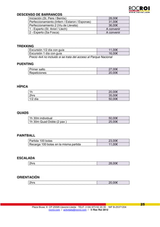 Plaza Biuse, 8 CP 25595 Llavorsí-Lleida TELF. (+34) 973 62 20 35 NIF B-25371204
rocroi.com / activitats@rocroi.com / © Roc Roi 2012
25
DESCENSO DE BARRANCOS
Iniciación (St. Pere / Berrós) 28,00€
Perfeccionamiento (Infern / Estaron / Esponas) 31,00€
Perfeccionamiento 2 (Viu de Llevata) 36,00€
1 - Experto (St. Aniol / Llech) A convenir
2 - Experto (Sa Fosca) A convenir
TREKKING
Excursión 1/2 día con guía 11,00€
Excursión 1 día con guía 16,00€
Precio 4x4 no incluido si se trata del acceso al Parque Nacional
PUENTING
Primer salto 27,00€
Repeticiones 20,00€
HÍPICA
1h 20,00€
2hrs 35,00€
1/2 día 50,00€
QUADS
1h 30m individual 50,00€
1h 30m Quad Doble (2 pax ) 25,00€
PAINTBALL
Partida 100 bolas 23,00€
Recarga 100 bolas en la misma partida 11,00€
ESCALADA
2hrs 28,00€
ORIENTACIÓN
2hrs 20,00€
 