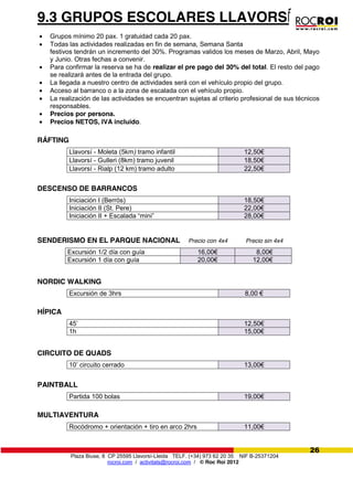 Plaza Biuse, 8 CP 25595 Llavorsí-Lleida TELF. (+34) 973 62 20 35 NIF B-25371204
rocroi.com / activitats@rocroi.com / © Roc Roi 2012
26
9.3 GRUPOS ESCOLARES LLAVORSÍ
Grupos mínimo 20 pax. 1 gratuidad cada 20 pax.
Todas las actividades realizadas en fin de semana, Semana Santa
festivos tendrán un incremento del 30%. Programas validos los meses de Marzo, Abril, Mayo
y Junio. Otras fechas a convenir.
Para confirmar la reserva se ha de realizar el pre pago del 30% del total. El resto del pago
se realizará antes de la entrada del grupo.
La llegada a nuestro centro de actividades será con el vehículo propio del grupo.
Acceso al barranco o a la zona de escalada con el vehículo propio.
La realización de las actividades se encuentran sujetas al criterio profesional de sus técnicos
responsables.
Precios por persona.
Precios NETOS, IVA incluido.
RÁFTING
Llavorsí - Moleta (5km) tramo infantil 12,50€
Llavorsí - Gulleri (8km) tramo juvenil 18,50€
Llavorsí - Rialp (12 km) tramo adulto 22,50€
DESCENSO DE BARRANCOS
Iniciación I (Berrós) 18,50€
Iniciación II (St. Pere) 22,00€
Iniciación II + Escalada “mini” 28,00€
SENDERISMO EN EL PARQUE NACIONAL Precio con 4x4 Precio sin 4x4
Excursión 1/2 día con guía 16,00€ 8,00€
Excursión 1 día con guía 20,00€ 12,00€
NORDIC WALKING
Excursión de 3hrs 8,00  €
HÍPICA
45’ 12,50€
1h 15,00€
CIRCUITO DE QUADS
10’ circuito cerrado 13,00€
PAINTBALL
Partida 100 bolas 19,00€
MULTIAVENTURA
Rocódromo + orientación + tiro en arco 2hrs 11,00€
 