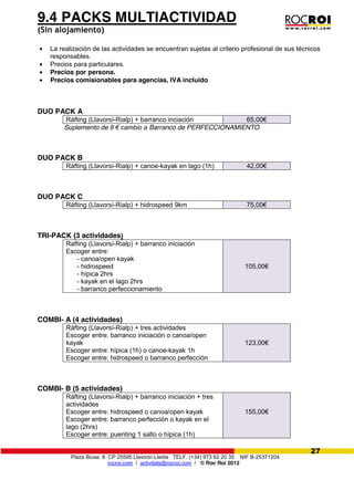 Plaza Biuse, 8 CP 25595 Llavorsí-Lleida TELF. (+34) 973 62 20 35 NIF B-25371204
rocroi.com / activitats@rocroi.com / © Roc Roi 2012
27
9.4 PACKS MULTIACTIVIDAD
(Sin alojamiento)
La realización de las actividades se encuentran sujetas al criterio profesional de sus técnicos
responsables.
Precios para particulares.
Precios por persona.
Precios comisionables para agencias, IVA incluido
DUO PACK A
Ráfting (Llavorsí-Rialp) + barranco inciación 65,00€
Suplemento de 8  €  cambio  a Barranco de PERFECCIONAMIENTO
DUO PACK B
Ráfting (Llavorsí-Rialp) + canoe-kayak en lago (1h) 42,00€
DUO PACK C
Ráfting (Llavorsí-Rialp) + hidrospeed 9km 75,00€
TRI-PACK (3 actividades)
Rafting (Llavorsí-Rialp) + barranco iniciación
Escoger entre:
- canoa/open kayak
- hidrospeed
- hípica 2hrs
- kayak en el lago 2hrs
- barranco perfeccionamiento
105,00€
COMBI- A (4 actividades)
Ráfting (Llavorsí-Rialp) + tres actividades
Escoger entre: barranco iniciación o canoa/open
kayak
Escoger entre: hípica (1h) o canoe-kayak 1h
Escoger entre: hidrospeed o barranco perfección
123,00€
COMBI- B (5 actividades)
Ráfting (Llavorsí-Rialp) + barranco iniciación + tres
actividades
Escoger entre: hidrospeed o canoa/open kayak
Escoger entre: barranco perfección o kayak en el
lago (2hrs)
Escoger entre: puenting 1 salto o hípica (1h)
155,00€
 