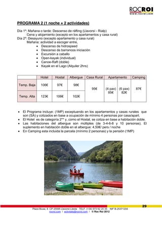 Plaza Biuse, 8 CP 25595 Llavorsí-Lleida TELF. (+34) 973 62 20 35 NIF B-25371204
rocroi.com / activitats@rocroi.com / © Roc Roi 2012
29
PROGRAMA 2 (1 noche + 2 actividades)
Día 1º: Mañana o tarde: Descenso de ráfting (Llavorsí - Rialp)
Cena y alojamiento (excepto en los apartamentos y casa rural)
Día 2º: Desayuno (excepto apartamento y casa rural)
Mañana: actividad a escoger entre,
Descenso de hidrospeed
Descenso de barrancos iniciación
Excursión a caballo
Open-kayak (individual)
Canoe-Raft (doble)
Kayak en el Lago (Alquiler 2hrs)
Hotel Hostal Albergue Casa Rural Apartamento Camping
Temp. Baja 106€ 97€ 98€
95€ (4 pax)
85€
(6 pax)
82€
87€
Temp. Alta 123€ 106€ 102€
El Programa incluye: (1MP) exceptuando en los apartamentos y casas rurales que
son (SA) y cotizados en base a ocupación de mínimo 4 personas por casa/apart.
El Hotel es de categoría 2** y, como el Hostal, se cotiza en base a habitación doble.
Las habitaciones del albergue son múltiples (de 3-4-6-8 y 10 personas). El
suplemento  en  habitación  doble  en  el  albergue:  4,50€/  pers  /  noche
En Camping esta incluida la parcela (mínimo 2 personas) y la pensión (1MP)
 