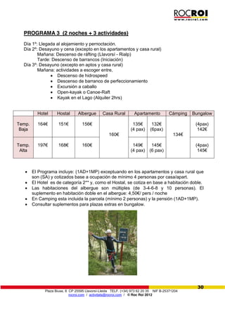 Plaza Biuse, 8 CP 25595 Llavorsí-Lleida TELF. (+34) 973 62 20 35 NIF B-25371204
rocroi.com / activitats@rocroi.com / © Roc Roi 2012
30
PROGRAMA 3 (2 noches + 3 actividades)
Día 1º: Llegada al alojamiento y pernoctación.
Día 2º: Desayuno y cena (excepto en los apartamentos y casa rural)
Mañana: Descenso de ráfting (Llavorsí - Rialp)
Tarde: Descenso de barrancos (Iniciación)
Día 3º: Desayuno (excepto en aptos y casa rural)
Mañana: actividades a escoger entre,
Descenso de hidrospeed
Descenso de barranco de perfeccionamiento
Excursión a caballo
Open-kayak o Canoe-Raft
Kayak en el Lago (Alquiler 2hrs)
El Programa incluye: (1AD+1MP) exceptuando en los apartamentos y casa rural que
son (SA) y cotizados base a ocupación de mínimo 4 personas por casa/apart.
El Hotel es de categoría 2** y, como el Hostal, se cotiza en base a habitación doble.
Las habitaciones del albergue son múltiples (de 3-4-6-8 y 10 personas). El
suplemento  en  habitación  doble  en  el  albergue:  4,50€/  pers  /  noche
En Camping esta incluida la parcela (mínimo 2 personas) y la pensión (1AD+1MP).
Consultar suplementos para plazas extras en bungalow.
Hotel Hostal Albergue Casa Rural Apartamento Cámping Bungalow
Temp.
Baja
164€ 151€ 156€
160€
135€
(4 pax)
132€
(6pax)
134€
(4pax)
142€
Temp.
Alta
197€ 168€ 160€ 149€  
(4 pax)
145€
(6 pax)
(4pax)
145€
 