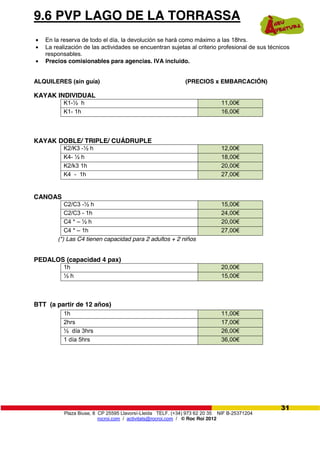 Plaza Biuse, 8 CP 25595 Llavorsí-Lleida TELF. (+34) 973 62 20 35 NIF B-25371204
rocroi.com / activitats@rocroi.com / © Roc Roi 2012
31
9.6 PVP LAGO DE LA TORRASSA
En la reserva de todo el día, la devolución se hará como máximo a las 18hrs.
La realización de las actividades se encuentran sujetas al criterio profesional de sus técnicos
responsables.
Precios comisionables para agencias. IVA incluido.
ALQUILERES (sin guía) (PRECIOS x EMBARCACIÓN)
KAYAK INDIVIDUAL
K1-½ h 11,00€
K1- 1h 16,00€
KAYAK DOBLE/ TRIPLE/ CUÁDRUPLE
K2/K3 -½ h 12,00€
K4- ½ h 18,00€
K2/k3 1h 20,00€
K4 - 1h 27,00€
CANOAS
C2/C3 -½ h 15,00€
C2/C3 - 1h 24,00€
C4 * – ½ h 20,00€
C4 * – 1h 27,00€
(*) Las C4 tienen capacidad para 2 adultos + 2 niños
PEDALOS (capacidad 4 pax)
1h 20,00€
½ h 15,00€
BTT (a partir de 12 años)
1h 11,00€
2hrs 17,00€
½ día 3hrs 26,00€
1 día 5hrs 36,00€
 