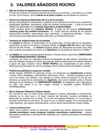 Plaza Biuse, 8 CP 25595 Llavorsí-Lleida TELF. (+34) 973 62 20 35 NIF B-25371204
rocroi.com / activitats@rocroi.com / © Roc Roi 2012
4
2. VALORES AÑADIDOS ROCROI
Más de 30 años de experiencia en turismo activo
Fuimos los pioneros en practicar deportes de aventura en el Pirineo y convertirlo en un estilo
de vida. Con el tiempo, somos líderes en el sector outdoor de actividades de aventura.
Somos los mejores profesionales del río y de la montaña
Somos conocedores en profundidad y expertos de los deportes de aventura que realizamos,
kayaquistas,  alpinistas,  esquiadores,  guías  de  montaña,  barranquistas…  y  esto  nos  permite
realizar las actividades con la máxima seguridad y profesionalidad.
Todos nuestros guías son titulados oficiales. A parte de ser buenos profesionales,
nuestros guías son también formadores en cursos técnicos oficiales de las distintas
federaciones (montaña, canoa-kayak,   esquí,   barrancos…),   organismos   oficiales… Guías y
instructores de actividad seleccionados cada año y en continua formación.
Tenemos las mejores bases de actividades
En Llavorsí el espacio, el embarcadero en la propia base, la zona relax en la naturaleza,
restaurante, el aula de formación, el parque infantil, el refugio Gall Fer dentro del Parque
Natural del Alto Pirineo…  en Andorra situados dentro de Grandvalira en sector Grau Roig
para nuestras actividades de invierno y en Barcelona, en las playas de Vilanova i la Geltrú.
La calidad de nuestros equipamientos técnicos, infraestructuras y servicios. FABRICAMOS
Y DISTRIBUIMOS MATERIAL TÉCNICO.
Contamos con todos los materiales técnicos homologados de alta calidad, renovados año
tras año. Nuestra inquietud ha hecho que además, seamos fabricantes de material destinado
a gozar del agua. Nuestra marca, RIVER PEOPLE que complementa la gran oferta y
distribución de materiales de marcas mundiales como Pyranha, Rotomod, Robson, Islander.
Plataforma publicitaria y esponsor mundial
Desde siempre, ROCROI ha explorado mundo; son conocidas sus expediciones al Nepal,
Turquía, África (Zambeze), Latinoamérica,  Marruecos,  China…  siempre  navegando  por  los  
ríos y los mares, las cumbres y las paredes en donde existe la aventura. A día de hoy,
tenemos una base fija de actividades en Argentina, zona de El Calafate (junto al Parque
Nacional de los Glaciares). El CAMPEONATO MUNDIAL de piragüismo que organizamos
en 2001 nos aportó a su vez imagen mundial y consolidó nuestra APUESTA
INTERNACIONAL.
Del río Noguera Pallaresa al Glaciar Upsala
Por encima de todo, el medio dónde desarrollamos nuestras actividades es fundamental.
Además de un buen guía y el mejor material del mercado, nuestras actividades se
desarrollan en armonía con el medio. En el caso del Noguera Pallaresa, un río de clase 3
(durante el deshielo en primavera, de clase 4) y en el Glaciar Upsala, en la inmensidad del
Lago Argentino, son lugares espectaculares y únicos dónde desarrollamos nuestro trabajo.
Turismo Internacional
Nadie como nosotros conoce la demanda y necesidad del cliente internacional; nuestros
clientes americanos, rusos, europeos, israelíes, australianos, sudafricanos,…  quedan
plenamente satisfechos y personalmente realizados con nuestras propuestas de actividades
y aventuras.
 