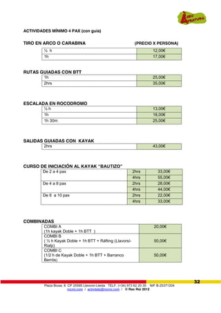 Plaza Biuse, 8 CP 25595 Llavorsí-Lleida TELF. (+34) 973 62 20 35 NIF B-25371204
rocroi.com / activitats@rocroi.com / © Roc Roi 2012
32
ACTIVIDADES MÍNIMO 4 PAX (con guía)
TIRO EN ARCO O CARABINA (PRECIO X PERSONA)
½ h 12,00€
1h 17,00€
RUTAS GUIADAS CON BTT
1h 25,00€
2hrs 35,00€
ESCALADA EN ROCODROMO
½ h 13,00€
1h 18,00€
1h 30m 25,00€
SALIDAS GUIADAS CON KAYAK
2hrs 43,00€
CURSO DE INICIACIÓN AL KAYAK “BAUTIZO”  
COMBINADAS
COMBI A
(1h kayak Doble + 1h BTT )
20,00€
COMBI B
( ½ h Kayak Doble + 1h BTT + Ráfting (Llavorsí-
Rialp)
50,00€
COMBI C
(1/2 h de Kayak Doble + 1h BTT + Barranco
Berrós)
50,00€
De 2 a 4 pax 2hrs 33,00€
4hrs 55,00€
De 4 a 8 pax 2hrs 28,00€
4hrs 44,00€
De 8 a 10 pax 2hrs 22,00€
4hrs 33,00€
 