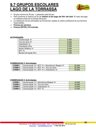 Plaza Biuse, 8 CP 25595 Llavorsí-Lleida TELF. (+34) 973 62 20 35 NIF B-25371204
rocroi.com / activitats@rocroi.com / © Roc Roi 2012
33
9.7 GRUPOS ESCOLARES
LAGO DE LA TORRASSA
Grupos mínimo de 20 pax. 1 gratuidad cada 20 pax.
Para confirmar la reserva se ha de realizar el pre pago del 30% del total. El resto del pago
se realizará antes de la entrada del grupo.
La realización de las actividades se encuentran sujetas al criterio profesional de sus técnicos
responsables.
Precios por persona.
Precios NETOS, IVA incluido.
ACTIVIDADES
Canöe-kayak 1h 9,50€
Tiro con arco 1h 6,00€
Orientación 1h 6,00€
Orientación 2hrs 9,00€
Nordic Walking 1h 8,00€
BTT 1h 8,00€
Bautizo de kayak 2hrs 13,50€
COMBINADAS 3 Actividades
COMBI 1 Canoe-kayak 1h + BTT 1h + Rocódromo /Rappel 1h 25,00€
COMBI 2 Canoe-kayak 1h + BTT 1h + Tiro con Arco 25,00€
COMBI 3 Canoe-kayak 1h + BTT 1h + Orientación 1h 25,00€
COMBINADAS 2 Actividades
COMBI 1 Canoe-kayak 1h + Rocódromo/Rappel 1h 16,00€
COMBI 2 Canoe-kayak 1h + Tiro con Arco 16,00€
COMBI 3 Canoe-kayak 1h + Orientación 1h 16,00€
COMBI 4 Canoe-kayak 1h + BTT 1h 16,00€
 