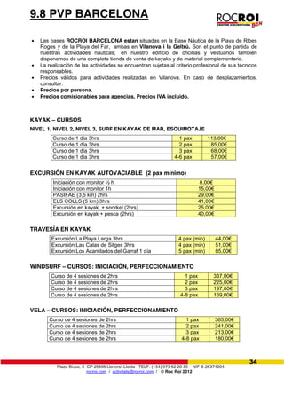 Plaza Biuse, 8 CP 25595 Llavorsí-Lleida TELF. (+34) 973 62 20 35 NIF B-25371204
rocroi.com / activitats@rocroi.com / © Roc Roi 2012
34
9.8 PVP BARCELONA
Las bases ROCROI BARCELONA estan situadas en la Base Náutica de la Playa de Ribes
Roges y de la Playa del Far, ambas en Vilanova i la Geltrú. Son el punto de partida de
nuestras actividades náuticas; en nuestro edificio de oficinas y vestuarios también
disponemos de una completa tienda de venta de kayaks y de material complementario.
La realización de las actividades se encuentran sujetas al criterio profesional de sus técnicos
responsables.
Precios válidos para actividades realizadas en Vilanova. En caso de desplazamientos,
consultar.
Precios por persona.
Precios comisionables para agencias. Precios IVA incluido.
KAYAK – CURSOS
NIVEL 1, NIVEL 2, NIVEL 3, SURF EN KAYAK DE MAR, ESQUIMOTAJE
Curso de 1 día 3hrs 1 pax 113,00€
Curso de 1 día 3hrs 2 pax 85,00€
Curso de 1 día 3hrs 3 pax 68,00€
Curso de 1 día 3hrs 4-6 pax 57,00€
EXCURSIÓN EN KAYAK AUTOVACIABLE (2 pax mínimo)
Iniciación con monitor ½ h 8,00€
Iniciación con monitor 1h 15,00€
PASIFAE (3,5 km) 2hrs 29,00€
ELS COLLS (5 km) 3hrs 41,00€
Excursión en kayak + snorkel (2hrs) 25,00€
Excursión en kayak + pesca (2hrs) 40,00€
TRAVESÍA EN KAYAK
Excursión La Playa Larga 3hrs 4 pax (min) 44,00€
Excursión Las Calas de Sitges 3hrs 4 pax (min) 51,00€
Excursión Los Acantilados del Garraf 1 día 5 pax (min) 85,00€
WINDSURF – CURSOS: INICIACIÓN, PERFECCIONAMIENTO
Curso de 4 sesiones de 2hrs 1 pax 337,00€
Curso de 4 sesiones de 2hrs 2 pax 225,00€
Curso de 4 sesiones de 2hrs 3 pax 197,00€
Curso de 4 sesiones de 2hrs 4-8 pax 169,00€
VELA – CURSOS: INICIACIÓN, PERFECCIONAMIENTO
Curso de 4 sesiones de 2hrs 1 pax 365,00€
Curso de 4 sesiones de 2hrs 2 pax 241,00€
Curso de 4 sesiones de 2hrs 3 pax 213,00€
Curso de 4 sesiones de 2hrs 4-8 pax 180,00€
 