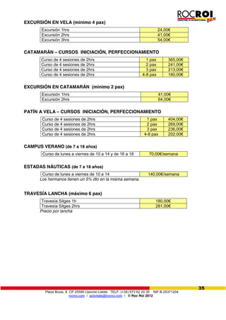 Plaza Biuse, 8 CP 25595 Llavorsí-Lleida TELF. (+34) 973 62 20 35 NIF B-25371204
rocroi.com / activitats@rocroi.com / © Roc Roi 2012
35
EXCURSIÓN EN VELA (mínimo 4 pax)
Excursión 1hrs 24,00€
Excursión 2hrs 41,00€
Excursión 3hrs 54,00€
CATAMARÁN – CURSOS INICIACIÓN, PERFECCIONAMIENTO
Curso de 4 sesiones de 2hrs 1 pax 365,00€
Curso de 4 sesiones de 2hrs 2 pax 241,00€
Curso de 4 sesiones de 2hrs 3 pax 213,00€
Curso de 4 sesiones de 2hrs 4-8 pax 180,00€
EXCURSIÓN EN CATAMARÁN (mínimo 2 pax)
Excursión 1hrs 41,00€
Excursión 2hrs 64,00€
PATÍN A VELA – CURSOS INICIACIÓN, PERFECCIONAMIENTO
Curso de 4 sesiones de 2hrs 1 pax 404,00€
Curso de 4 sesiones de 2hrs 2 pax 269,00€
Curso de 4 sesiones de 2hrs 3 pax 236,00€
Curso de 4 sesiones de 2hrs 4-8 pax 202,00€
CAMPUS VERANO (de 7 a 18 años)
Curso de lunes a viernes de 10 a 14 y de 16 a 18 70,00€/semana
ESTADAS NÁUTICAS (de 7 a 18 años)
Curso de lunes a viernes de 10 a 14 140,00€/semana
Los hermanos tienen un 5% dto en la misma semana.
TRAVESÍA LANCHA (máximo 6 pax)
Travesía Sitges 1h 180,00€
Travesía Sitges 2hrs 281,00€
Precio por lancha
 