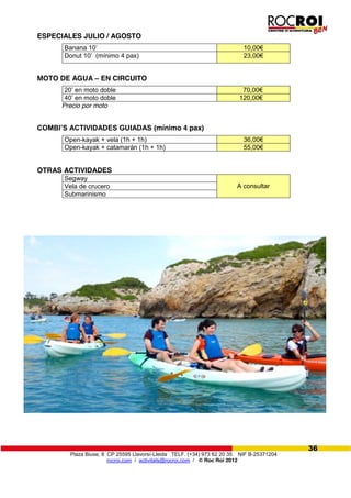 Plaza Biuse, 8 CP 25595 Llavorsí-Lleida TELF. (+34) 973 62 20 35 NIF B-25371204
rocroi.com / activitats@rocroi.com / © Roc Roi 2012
36
ESPECIALES JULIO / AGOSTO
Banana 10’ 10,00€
Donut 10’ (mínimo 4 pax) 23,00€
MOTO DE AGUA – EN CIRCUITO
20’ en moto doble 70,00€
40’ en moto doble 120,00€
Precio por moto
COMBI’S  ACTIVIDADES  GUIADAS (mínimo 4 pax)
Open-kayak + vela (1h + 1h) 36,00€
Open-kayak + catamarán (1h + 1h) 55,00€
OTRAS ACTIVIDADES
Segway
A consultarVela de crucero
Submarinismo
 