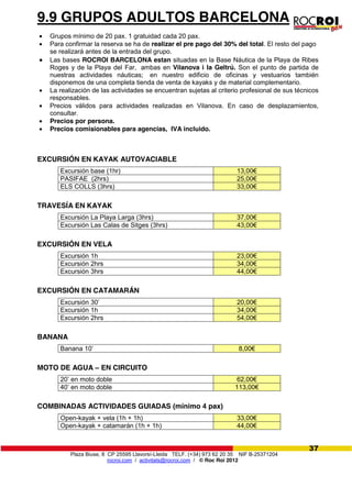 Plaza Biuse, 8 CP 25595 Llavorsí-Lleida TELF. (+34) 973 62 20 35 NIF B-25371204
rocroi.com / activitats@rocroi.com / © Roc Roi 2012
37
9.9 GRUPOS ADULTOS BARCELONA
Grupos mínimo de 20 pax. 1 gratuidad cada 20 pax.
Para confirmar la reserva se ha de realizar el pre pago del 30% del total. El resto del pago
se realizará antes de la entrada del grupo.
Las bases ROCROI BARCELONA estan situadas en la Base Náutica de la Playa de Ribes
Roges y de la Playa del Far, ambas en Vilanova i la Geltrú. Son el punto de partida de
nuestras actividades náuticas; en nuestro edificio de oficinas y vestuarios también
disponemos de una completa tienda de venta de kayaks y de material complementario.
La realización de las actividades se encuentran sujetas al criterio profesional de sus técnicos
responsables.
Precios válidos para actividades realizadas en Vilanova. En caso de desplazamientos,
consultar.
Precios por persona.
Precios comisionables para agencias, IVA incluido.
EXCURSIÓN EN KAYAK AUTOVACIABLE
Excursión base (1hr) 13,00€
PASIFAE (2hrs) 25,00€
ELS COLLS (3hrs) 33,00€
TRAVESÍA EN KAYAK
Excursión La Playa Larga (3hrs) 37,00€
Excursión Las Calas de Sitges (3hrs) 43,00€
EXCURSIÓN EN VELA
Excursión 1h 23,00€
Excursión 2hrs 34,00€
Excursión 3hrs 44,00€
EXCURSIÓN EN CATAMARÁN
Excursión 30’ 20,00€
Excursión 1h 34,00€
Excursión 2hrs 54,00€
BANANA
Banana 10’ 8,00€
MOTO DE AGUA – EN CIRCUITO
20’ en moto doble 62,00€
40’ en moto doble 113,00€
COMBINADAS ACTIVIDADES GUIADAS (mínimo 4 pax)
Open-kayak + vela (1h + 1h) 33,00€
Open-kayak + catamarán (1h + 1h) 44,00€
 