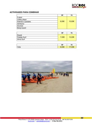 Plaza Biuse, 8 CP 25595 Llavorsí-Lleida TELF. (+34) 973 62 20 35 NIF B-25371204
rocroi.com / activitats@rocroi.com / © Roc Roi 2012
40
ACTIVIDADES PARA COMBINAR
30’ 1h
Futbol
6,00€ 10,00€
Volley playa
Patines a pedales
Gimkana
Snorkel
Body board
30’ 1h
Kayak
7,00€ 13,00€Paddle Surf
Wind Surf
30’ 1h
Vela 9,00€ 17,00€
 