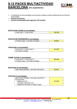 Plaza Biuse, 8 CP 25595 Llavorsí-Lleida TELF. (+34) 973 62 20 35 NIF B-25371204
rocroi.com / activitats@rocroi.com / © Roc Roi 2012
41
9.12 PACKS MULTIACTIVIDAD
BARCELONA (Sin alojamiento)
La realización de las actividades se encuentran sujetas al criterio profesional de sus técnicos
responsables.
Precios por persona.
Precios comisionables para agencias, IVA incluido
DUO-KAYAK CURSO (2 actividades)
Curso nivel 1 + curso nivel 2 108,00€
DUO-KAYAK EXPEDICION (2 actividades)
La Playa Larga + Las Calas de Sitges 90,00€
TRI-KAYAK (3 actividades)
Curso nivel 1 + curso nivel 2 +
Las Calas de Sitges
152,00€
COMBI KAYAK (4 actividades)
Curso nivel 1 + curso nivel 2 +
La Playa Larga + Las Calas de Sitges
185,00€
DUO-PACK (2 actividades)
Open-kayak (pasifae) + excursión vela (2hrs) 65,00€
TRI-PACK (3 actividades)
Open-kayak (Pasifae) + excursión vela (2hrs) +
Escoger entre
- paddle surf (1h)
- excursión catamarán (1h)
- expedición de kayak (La Playa Larga)
101,00€
 