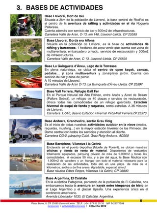 Plaza Biuse, 8 CP 25595 Llavorsí-Lleida TELF. (+34) 973 62 20 35 NIF B-25371204
rocroi.com / activitats@rocroi.com / © Roc Roi 2012
5
3. BASES DE ACTIVIDADES
Base Argentina, El Calafate
En la auténtica Patagonia, partiendo de la población de El Calafate, nos
embarcamos hacia la aventura en kayak entre témpanos de hielo en
el Lago Argentino y el glaciar Upsala. Una experiencia única en el
continente americano.
Avenida Libertador 1033, El Calafate, Argentina.
Base Llavorsí, Hort de Rei
Situada a 2km de la población de Llavorsí, la base central de RocRoi es
el centro de la aventura de ráfting y actividades en el río Noguera
Pallaresa.
Cuenta además con servicio de bar y 500m2 de infraestructuras.
Carretera Valle de Aran, C-13, km 140, Llavorsí-Lleida. CP 25595
Base Llavorsí, Borda era Alfons
Situada en la población de Llavorsí, es la base de actividades de
ráfting y barrancos. 1 hectárea de zona verde que cuenta con zona de
multiaventura, embarcadero privado, servicio de restauración y 300m2
de infraestructuras.
Carretera Valle de Aran, C-13, Llavorsí-Lleida. CP 25595
Base  La  Guingueta  d’Áneu, Lago de la Torrassa
En plena naturaleza, se ubica el centro de open kayak, canoas,
pedalos…   y   zona   multiaventura y zona/playa jardín. Cuenta con
servicio de bar y zona de picnic.
A 10 minutos de Llavorsí.
Carretera Valle de Aran C-13,  La  Guingueta  d’Áneu-Lleida. CP 25597
Base Andorra, Grandvalira, sector Grau Roig
Es el inicio de todas nuestras actividades outdoor en la nieve (motos,
raquetas,  mushing…)  en  la  mayor  estación  hivernal  de  los  Pirineos.  Un  
Domo central con todos los servicios y atención al cliente.
Carretera CG-2, párquing Cubil, Grau Roig-Andorra. AD200
Base Barcelona, Vilanova i la Geltrú
Enclavada en el puerto deportivo (Muelle de Ponent), se ubican nuestras
oficinas y tienda de venta de material. Disponemos de vestuarios
totalmente equipados, párquing privado de más de 5.000m2 y todas las
comodidades. A escasos 50 mts, y a pie del agua, la Base Nàutica con
1.000m2 de varadero y un hangar con todo el material necesario para la
realización de las actividades, todo ello en una playa de más de 4
kilometros, ancha y de fina arena. Agradable, especial, único!
Base náutica Ribes Roges, Vilanova i la Geltrú, CP 08800
Base Vall Ferrera, Refugio Gall Fer
En el Parque Natural del Alto Pirineo, entre Araós y Ainet de Besan
(Pallars Sobirà), un refugio de 40 plazas y servicio de restauración,
ofrece todas las comodidades de un refugio guardado. Estación
hivernal de esquí de fondo y raquetas, como estrellas. A 35 minutos
de Llavorsí.
Carretera L-510, desvío Estación Hivernal Virós-Vall Ferrera.CP 25573
 