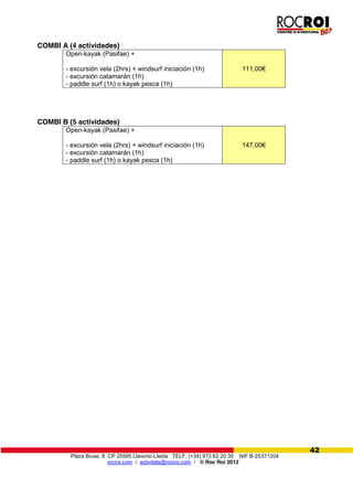 Plaza Biuse, 8 CP 25595 Llavorsí-Lleida TELF. (+34) 973 62 20 35 NIF B-25371204
rocroi.com / activitats@rocroi.com / © Roc Roi 2012
42
COMBI A (4 actividades)
Open-kayak (Pasifae) +
- excursión vela (2hrs) + windsurf iniciación (1h)
- excursión catamarán (1h)
- paddle surf (1h) o kayak pesca (1h)
111,00€
COMBI B (5 actividades)
Open-kayak (Pasifae) +
- excursión vela (2hrs) + windsurf iniciación (1h)
- excursión catamarán (1h)
- paddle surf (1h) o kayak pesca (1h)
147,00€
 