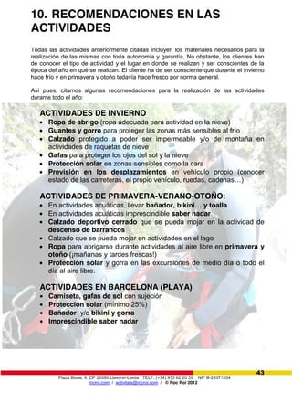Plaza Biuse, 8 CP 25595 Llavorsí-Lleida TELF. (+34) 973 62 20 35 NIF B-25371204
rocroi.com / activitats@rocroi.com / © Roc Roi 2012
43
10. RECOMENDACIONES EN LAS
ACTIVIDADES
Todas las actividades anteriormente citadas incluyen los materiales necesarios para la
realización de las mismas con toda autonomía y garantía. No obstante, los clientes han
de conocer el tipo de actividad y el lugar en donde se realizan y ser conscientes de la
época del año en qué se realizan. El cliente ha de ser consciente que durante el invierno
hace frío y en primavera y otoño todavía hace fresco por norma general.
Así pues, citamos algunas recomendaciones para la realización de las actividades
durante todo el año:
ACTIVIDADES DE INVIERNO
Ropa de abrigo (ropa adecuada para actividad en la nieve)
Guantes y gorro para proteger las zonas más sensibles al frío
Calzado protegido a poder ser impermeable y/o de montaña en
actividades de raquetas de nieve
Gafas para proteger los ojos del sol y la nieve
Protección solar en zonas sensibles como la cara
Previsión en los desplazamientos en vehículo propio (conocer
estado de las carreteras, el propio vehículo, ruedas, cadenas…)
ACTIVIDADES DE PRIMAVERA-VERANO-OTOÑO:
En actividades acuáticas, llevar bañador,  bikini…  y  toalla
En actividades acuáticas imprescindible saber nadar
Calzado deportivo cerrado que se pueda mojar en la actividad de
descenso de barrancos
Calzado que se pueda mojar en actividades en el lago
Ropa para abrigarse durante actividades al aire libre en primavera y
otoño (¡mañanas y tardes frescas!)
Protección solar y gorra en las excursiones de medio día o todo el
día al aire libre.
ACTIVIDADES EN BARCELONA (PLAYA)
Camiseta, gafas de sol con sujeción
Protección solar (mínimo 25%)
Bañador y/o bikini y gorra
Imprescindible saber nadar
 