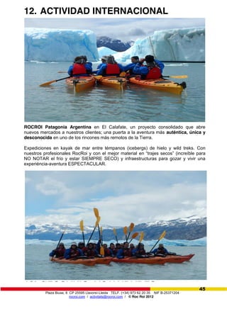 Plaza Biuse, 8 CP 25595 Llavorsí-Lleida TELF. (+34) 973 62 20 35 NIF B-25371204
rocroi.com / activitats@rocroi.com / © Roc Roi 2012
45
12. ACTIVIDAD INTERNACIONAL
ROCROI Patagonia Argentina en El Calafate, un proyecto consolidado que abre
nuevos mercados a nuestros clientes; una puerta a la aventura más auténtica, única y
desconocida en uno de los rincones más remotos de la Tierra.
Expediciones en kayak de mar entre témpanos (icebergs) de hielo y wild treks. Con
nuestros profesionales RocRoi y con el mejor material en  “trajes  secos”  (increíble  para  
NO NOTAR el frío y estar SIEMPRE SECO) y infraestructuras para gozar y vivir una
experiéncia-aventura ESPECTACULAR.
13. GLOSARIO ACTIVIDADES
 