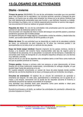Plaza Biuse, 8 CP 25595 Llavorsí-Lleida TELF. (+34) 973 62 20 35 NIF B-25371204
rocroi.com / activitats@rocroi.com / © Roc Roi 2012
46
13.GLOSARIO DE ACTIVIDADES
Otoño - invierno
Trineos de perros (MUSHING): Es una de las actividades invernales que nos permiten
tener más contacto con la naturaleza. Los circuitos recorren caminos y bosques de gran
belleza y la fuerza que se utiliza para arrastrar los trineos es la de perros nórdicos que
han sido debidamente entrenados para esa función y que disfrutan haciendo su trabajo.
Son animales muy fieles y con un instinto especial para encontrar el camino más seguro.
Las excursiones en trineo se realizan en grupos reducidos.
Raquetas de nieve: Es una de las actividades más practicadas para los que prefieren
caminar en vez de deslizarse sobre la nieve.
Una excursión con raquetas de nieve a través del bosque nos permite pasear y practicar
senderismo gozando del increíble paisaje.
Un deporte tranquilo sin riesgo alguno y practicable a todas las edades y desde todos los
niveles, que puede desarrollarse de forma guiada o sin guía.
Motos de nieve: Es una actividad que se desarrolla en medio de la naturaleza cubierta
de nieve. La conducción es para mayores de 18 años; los menores pueden ir de
acompañantes en la moto al ser un vehículo de dos plazas.
Esquí de fondo (esquí nórdico): Deporte originario de los países nórdicos, donde la
dureza y la duración del invierno hacía imprescindible este tipo de ingenio para la
movilidad de las personas. En la actualidad, la evolución de los tiempos y materiales ha
convertido este modo de transporte en una disciplina deportiva olímpica con una técnica
muy definida y sencilla.
Hoy en día es un uno de los deportes más completos tanto a nivel físico como motriz de
los que se pueden practicar en invierno.
Trineos goshky: Aunque a primera vista nos parezca un gran desconocido, el trineo
Goshky es el trineo tradicional modernizado, convirtiéndolo en artilugio dirigible, el que
pueden bajar hasta dos personas a la vez.
En nuestra estación encontraréis un campo de nieve de pista trazada donde podréis
disfrutar de una forma divertida de la nieve y el bosque junto con la familia, los amigos,...
Circuitos de orientación: El objetivo de un circuito de orientación es aprender a
orientarse por doquier. En este caso, aprenderemos a orientarnos con la ayuda de un
mapa y una brújula, caminando con la ayuda de las raquetas (durante el invierno) e
intentando encontrar las balizas escondidas en el bosque.
Una actividad muy divertida tanto para pequeños como para adultos e ideal para
realizarla en familia y en grupos de amigos.
Durante la primavera y el otoño, se realizan las actividades de orientación utilizando los
circuitos trazados en invierno.
 