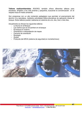 Plaza Biuse, 8 CP 25595 Llavorsí-Lleida TELF. (+34) 973 62 20 35 NIF B-25371204
rocroi.com / activitats@rocroi.com / © Roc Roi 2012
47
Talleres medioambientales: ROCROI, también ofrece diferentes talleres para
escolares, dirigidos a los más jóvenes y pequeños, buscando la concienciación en el
respeto hacia el medio ambiente.
Son programas con un alto contenido pedagógico que permiten el acercamiento del
alumno a la naturaleza, mediante actividades lúdico-educativas de aplicación directa al
bosque. Estos talleres pueden realizarse en estancia de uno, dos, tres o más días.
Actualmente se ofrecen los siguientes talleres:
- La fauna en el Bosque
- Los rastros que se encuentran en el bosque
- El bosque en invierno
- Orientación e interpretación de mapas
- Carreras de orientación
- Nivología
- Aludes
- Protocolo del ARVA (sistema de seguridad en montaña/nieve)
 