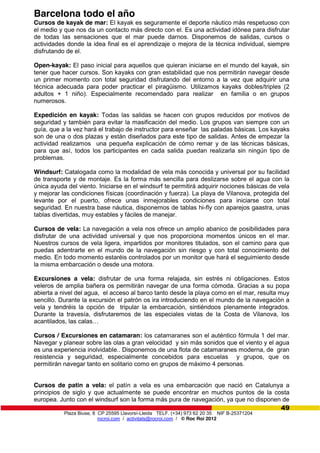 Plaza Biuse, 8 CP 25595 Llavorsí-Lleida TELF. (+34) 973 62 20 35 NIF B-25371204
rocroi.com / activitats@rocroi.com / © Roc Roi 2012
49
Barcelona todo el año
Cursos de kayak de mar: El kayak es seguramente el deporte náutico más respetuoso con
el medio y que nos da un contacto más directo con el. Es una actividad idónea para disfrutar
de todas las sensaciones que el mar puede darnos. Disponemos de salidas, cursos o
actividades donde la idea final es el aprendizaje o mejora de la técnica individual, siempre
disfrutando de el.
Open-kayak: El paso inicial para aquellos que quieran iniciarse en el mundo del kayak, sin
tener que hacer cursos. Son kayaks con gran estabilidad que nos permitirán navegar desde
un primer momento con total seguridad disfrutando del entorno a la vez que adquirir una
técnica adecuada para poder practicar el piragüismo. Utilizamos kayaks dobles/triples (2
adultos + 1 niño). Especialmente recomendado para realizar en familia o en grupos
numerosos.
Expedición en kayak: Todas las salidas se hacen con grupos reducidos por motivos de
seguridad y también para evitar la masificación del medio. Los grupos van siempre con un
guía, que a la vez hará el trabajo de instructor para enseñar las paladas básicas. Los kayaks
son de una o dos plazas y están diseñados para este tipo de salidas. Antes de empezar la
actividad realizamos una pequeña explicación de cómo remar y de las técnicas básicas,
para que así, todos los participantes en cada salida puedan realizarla sin ningún tipo de
problemas.
Windsurf: Catalogada como la modalidad de vela más conocida y universal por su facilidad
de transporte y de montaje. Es la forma más sencilla para deslizarse sobre el agua con la
única ayuda del viento. Iniciarse en el windsurf te permitirá adquirir nociones básicas de vela
y mejorar las condiciones físicas (coordinación y fuerza). La playa de Vilanova, protegida del
levante por el puerto, ofrece unas inmejorables condiciones para iniciarse con total
seguridad. En nuestra base náutica, disponemos de tablas hi-fly con aparejos gaastra, unas
tablas divertidas, muy estables y fáciles de manejar.
Cursos de vela: La navegación a vela nos ofrece un amplio abanico de posibilidades para
disfrutar de una actividad universal y que nos proporciona momentos únicos en el mar.
Nuestros cursos de vela ligera, impartidos por monitores titulados, son el camino para que
puedas adentrarte en el mundo de la navegación sin riesgo y con total conocimiento del
medio. En todo momento estaréis controlados por un monitor que hará el seguimiento desde
la misma embarcación o desde una motora.
Excursiones a vela: disfrutar de una forma relajada, sin estrés ni obligaciones. Estos
veleros de amplia bañera os permitirán navegar de una forma cómoda. Gracias a su popa
abierta a nivel del agua, el acceso al barco tanto desde la playa como en el mar, resulta muy
sencillo. Durante la excursión el patrón os ira introduciendo en el mundo de la navegación a
vela y tendréis la opción de tripular la embarcación, sintiéndoos plenamente integrados.
Durante la travesía, disfrutaremos de las especiales vistas de la Costa de Vilanova, los
acantilados,  las  calas…
Cursos / Excursiones en catamaran: los catamaranes son el auténtico fórmula 1 del mar.
Navegar y planear sobre las olas a gran velocidad y sin más sonidos que el viento y el agua
es una experiencia inolvidable.. Disponemos de una flota de catamaranes moderna, de gran
resistencia y seguridad, especialmente concebidos para escuelas y grupos, que os
permitirán navegar tanto en solitario como en grupos de máximo 4 personas.
Cursos de patin a vela: el patín a vela es una embarcación que nació en Catalunya a
principios de siglo y que actualmente se puede encontrar en muchos puntos de la costa
europea. Junto con el windsurf son la forma más pura de navegación, ya que no disponen de
 