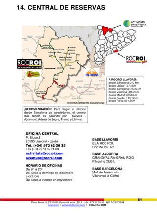 Plaza Biuse, 8 CP 25595 Llavorsí-Lleida TELF. (+34) 973 62 20 35 NIF B-25371204
rocroi.com / activitats@rocroi.com / © Roc Roi 2012
51
14. CENTRAL DE RESERVAS
OFICINA CENTRAL
P. Biuse,8
25595 Llavorsí - Lleida
Tel. (+34) 973 62 20 35
Fax (+34) 973 62 21 08
activitats@rocroi.com
aventura@rocroi.com
HORARIO DE OFICINAS
De 9h a 20h
De lunes a domingo de diciembre
a octubre
De lunes a viernes en noviembre
BASE LLAVORSÍ
EEA ROC ROI.
Hort de Rei, s/n
BASE ANDORRA
GRANDVALIRA-GRAU ROIG
Párquing CUBIL
BASE BARCELONA
Moll de Ponent s/n
Vilanova i la Geltrú
A ROCROI LLAVORSÍ:
desde Barcelona: 240 km
desde Lleida: 137,8 km
desde Tarragona: 223,5 km
desde Valencia: 468,2 km
desde Madrid: 605,8 km
desde Sevilla: 1137,3 km
desde París: 891,3 km
¡RECOMENDACIÓN! Para llegar a Llavorsí
desde Barcelona y/o alrededores, el camino
más rápido es pasando por Cervera ,
Agramunt, Artesa de Segre, Tremp y Llavorsí.
 
