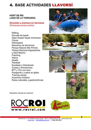 Plaza Biuse, 8 CP 25595 Llavorsí-Lleida TELF. (+34) 973 62 20 35 NIF B-25371204
rocroi.com / activitats@rocroi.com / © Roc Roi 2012
6
4. BASE ACTIVIDADES LLAVORSÍ
HORT DE REI
LAGO DE LA TORRASSA
Diversión y aventura en harmonía
(Primavera-verano-otoño)
Ráfting
Escuela de kayak
Open Kayak/ kayak immersion
Canoa
Hidrospeed
Descenso de barrancos
Parque Natural Alto Pirineo
Parque Nacional Aigüestortes
y Sant Maurici
Puenting
Hípica
Quads
Paintball
Escalada y Orientación
Cursos y formaciones
BTT y Tiro con arco
Parapente y vuelos en globo
Training camps
Incentivos Outdoor
Rutas culturales y gastronómicas
Nuestras marcas en Llavorsí:
 