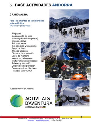 Plaza Biuse, 8 CP 25595 Llavorsí-Lleida TELF. (+34) 973 62 20 35 NIF B-25371204
rocroi.com / activitats@rocroi.com / © Roc Roi 2012
7
5. BASE ACTIVIDADES ANDORRA
GRANDVALIRA
Para los amantes de la naturaleza
más auténtica
(invierno y primavera)
Raquetas
Construcción de iglús
Mushing (trineos de perros)
Motos de nieve
Paintball nieve
Tiro con arco y/o carabina
Esquí de fondo
Trineos Clásicos
Circuitos de orientación
Esquí de montaña
Vuelos en helicóptero
Multiaventura en el bosque
Talleres y formación
Cursos de interpretación
Cursos medioambientales
Rescate/ taller ARVA
Nuestras marcas en Andorra:
 