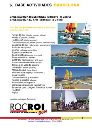 Plaza Biuse, 8 CP 25595 Llavorsí-Lleida TELF. (+34) 973 62 20 35 NIF B-25371204
rocroi.com / activitats@rocroi.com / © Roc Roi 2012
8
6. BASE ACTIVIDADES BARCELONA
BASE NÁUTICA RIBES ROGES (Vilanova i la Geltrú)
BASE NÁUTICA EL FAR (Vilanova i la Geltrú)
Para los que prefieren compartir la aventura
(abierto todo el año)
Kayak de mar (alquiler, cursos y salidas)
Windsurf (alquiler y cursos)
Paddle-surf (alquiler y cursos)
Catamarán (alquiler, salidas y cursos personalizados)
Bautismo de mar (vela, kayak y submarinismo)
Patín de vela (cursos)
Snorkel (salidas y combinados)
Expedición en kayak
Team Building (especial empresas)
Puesta de sol en velero
CAMPUS náuticos (de 7 a 18 años)
Excursiones en lancha a motor
Travesía en vela de crucero
Immersión (salidas y cursos)
Motos de agua (base Sitges)
Multiaventura (segways,  excursiones…)
Esquí náutico
Cursos técnicos y refrescos
Patines a pedales (alquiler)
Actividades para grupos
Jornadas para grupos y colectivos
Estancias  para  colegios  “Semanas  Azules”
Paintball
Hípica
Nuestras marcas en Barcelona:
 