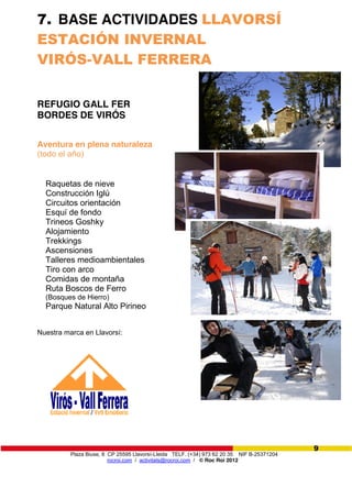 Plaza Biuse, 8 CP 25595 Llavorsí-Lleida TELF. (+34) 973 62 20 35 NIF B-25371204
rocroi.com / activitats@rocroi.com / © Roc Roi 2012
9
7. BASE ACTIVIDADES LLAVORSÍ
ESTACIÓN INVERNAL
VIRÓS-VALL FERRERA
REFUGIO GALL FER
BORDES DE VIRÓS
Aventura en plena naturaleza
(todo el año)
Raquetas de nieve
Construcción Iglú
Circuitos orientación
Esquí de fondo
Trineos Goshky
Alojamiento
Trekkings
Ascensiones
Talleres medioambientales
Tiro con arco
Comidas de montaña
Ruta Boscos de Ferro
(Bosques de Hierro)
Parque Natural Alto Pirineo
Nuestra marca en Llavorsí:
 