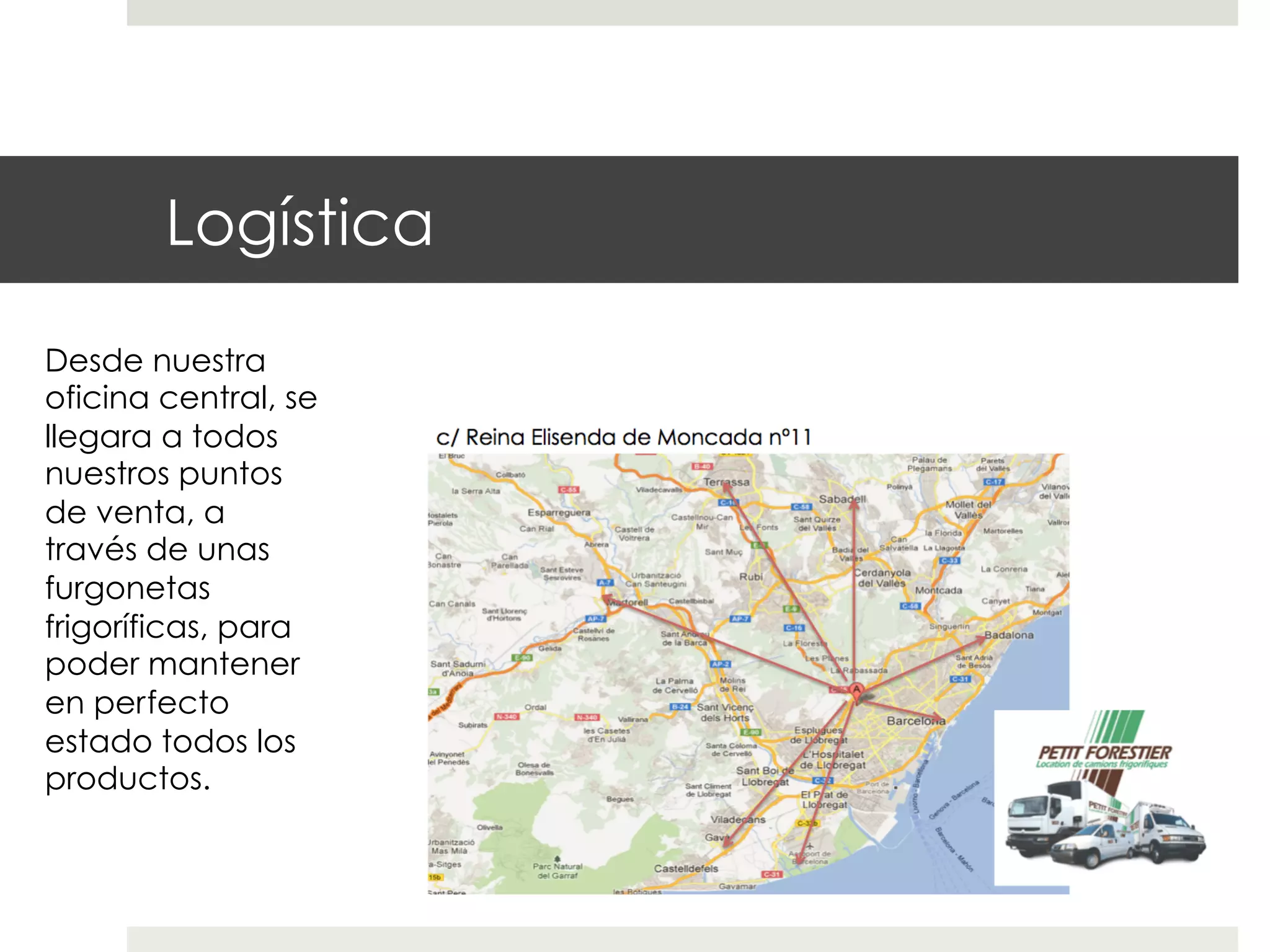 Logística
Desde nuestra
oficina central, se
llegara a todos
nuestros puntos
de venta, a
través de unas
furgonetas
frigoríficas, para
poder mantener
en perfecto
estado todos los
productos.

 
