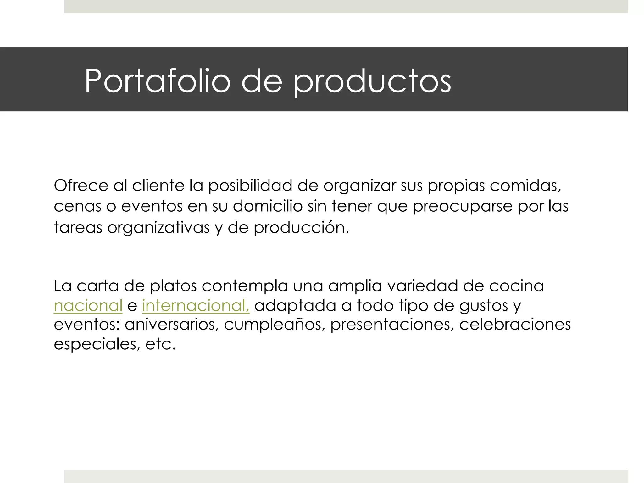 Portafolio de productos
Ofrece al cliente la posibilidad de organizar sus propias comidas,
cenas o eventos en su domicilio sin tener que preocuparse por las
tareas organizativas y de producción.
La carta de platos contempla una amplia variedad de cocina
nacional e internacional, adaptada a todo tipo de gustos y
eventos: aniversarios, cumpleaños, presentaciones, celebraciones
especiales, etc.

 
