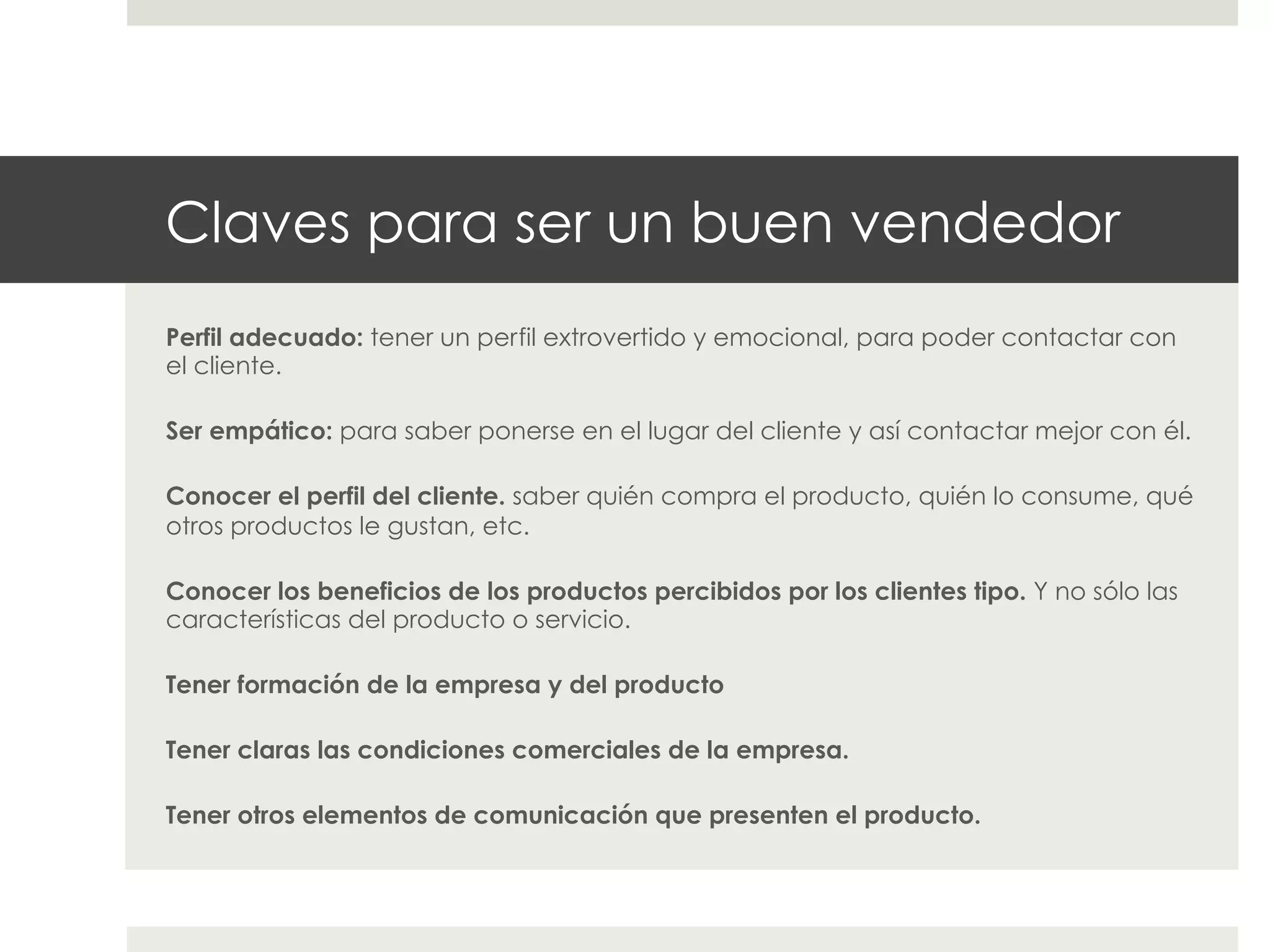 Claves para ser un buen vendedor
Perfil adecuado: tener un perfil extrovertido y emocional, para poder contactar con
el cliente.
Ser empático: para saber ponerse en el lugar del cliente y así contactar mejor con él.
Conocer el perfil del cliente. saber quién compra el producto, quién lo consume, qué
otros productos le gustan, etc.
Conocer los beneficios de los productos percibidos por los clientes tipo. Y no sólo las
características del producto o servicio.
Tener formación de la empresa y del producto
Tener claras las condiciones comerciales de la empresa.
Tener otros elementos de comunicación que presenten el producto.

 