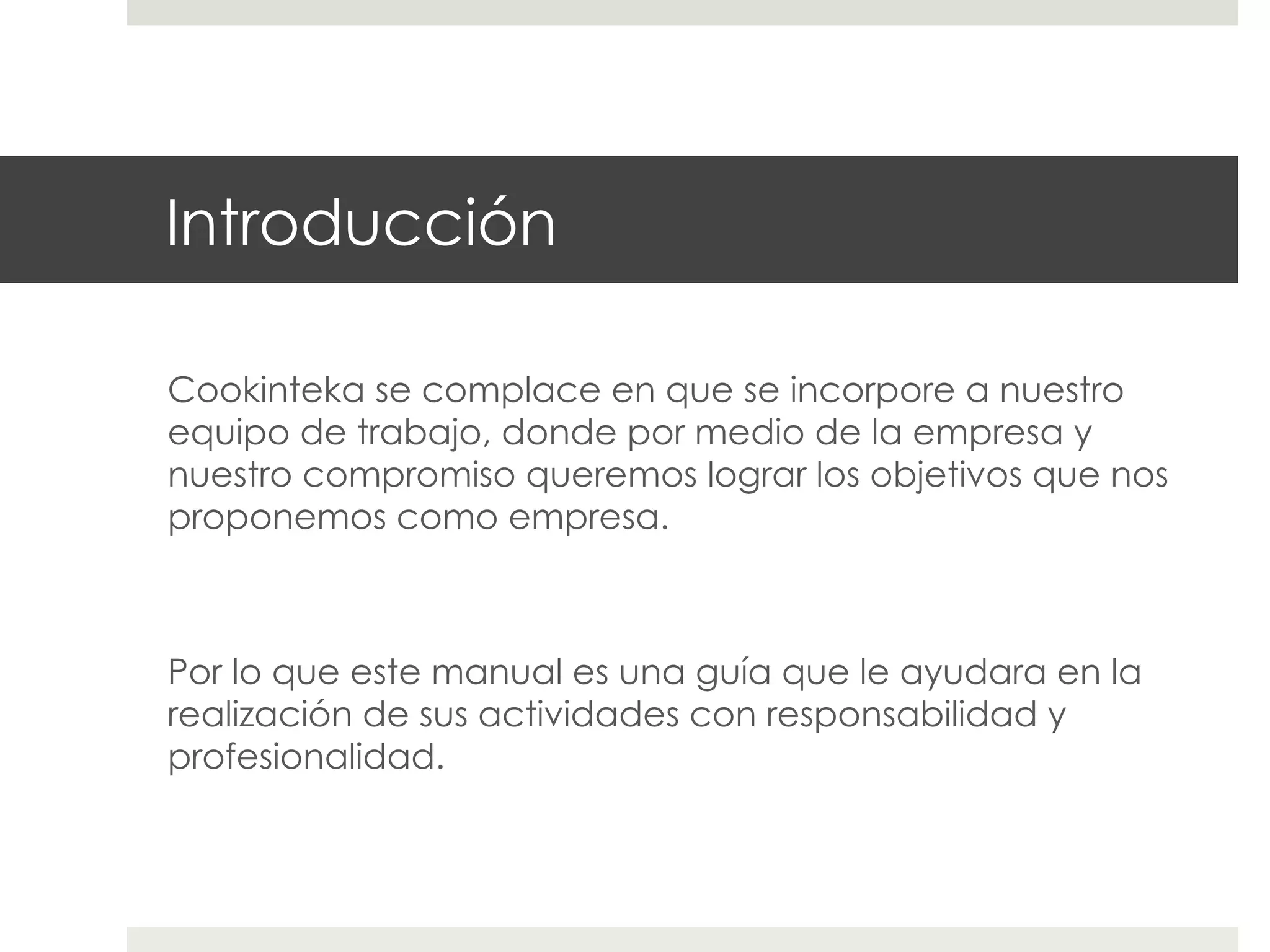 Introducción
Cookinteka se complace en que se incorpore a nuestro
equipo de trabajo, donde por medio de la empresa y
nuestro compromiso queremos lograr los objetivos que nos
proponemos como empresa.

Por lo que este manual es una guía que le ayudara en la
realización de sus actividades con responsabilidad y
profesionalidad.

 