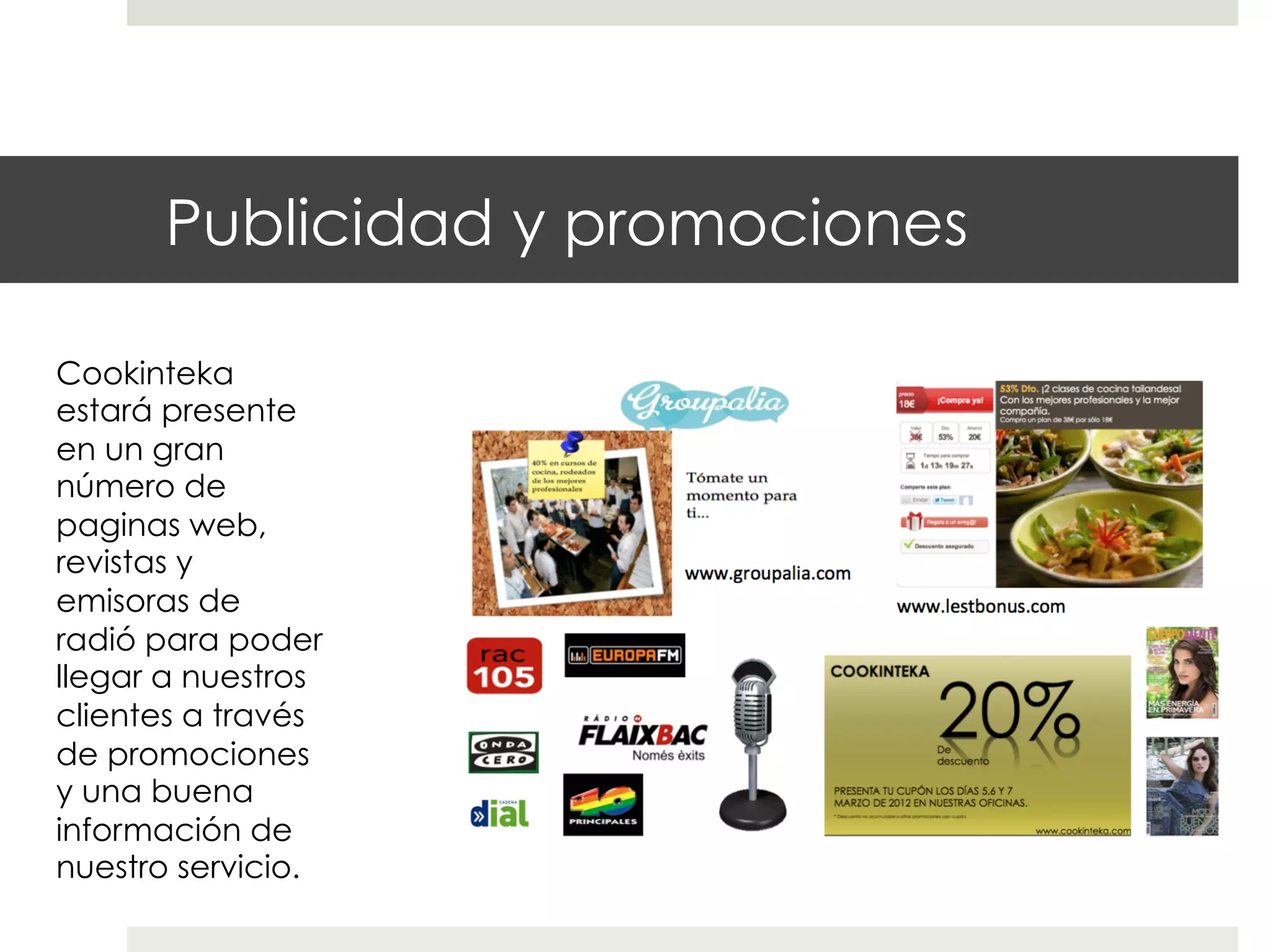 Publicidad y promociones
Cookinteka
estará presente
en un gran
número de
paginas web,
revistas y
emisoras de
radió para poder
llegar a nuestros
clientes a través
de promociones
y una buena
información de
nuestro servicio.

 