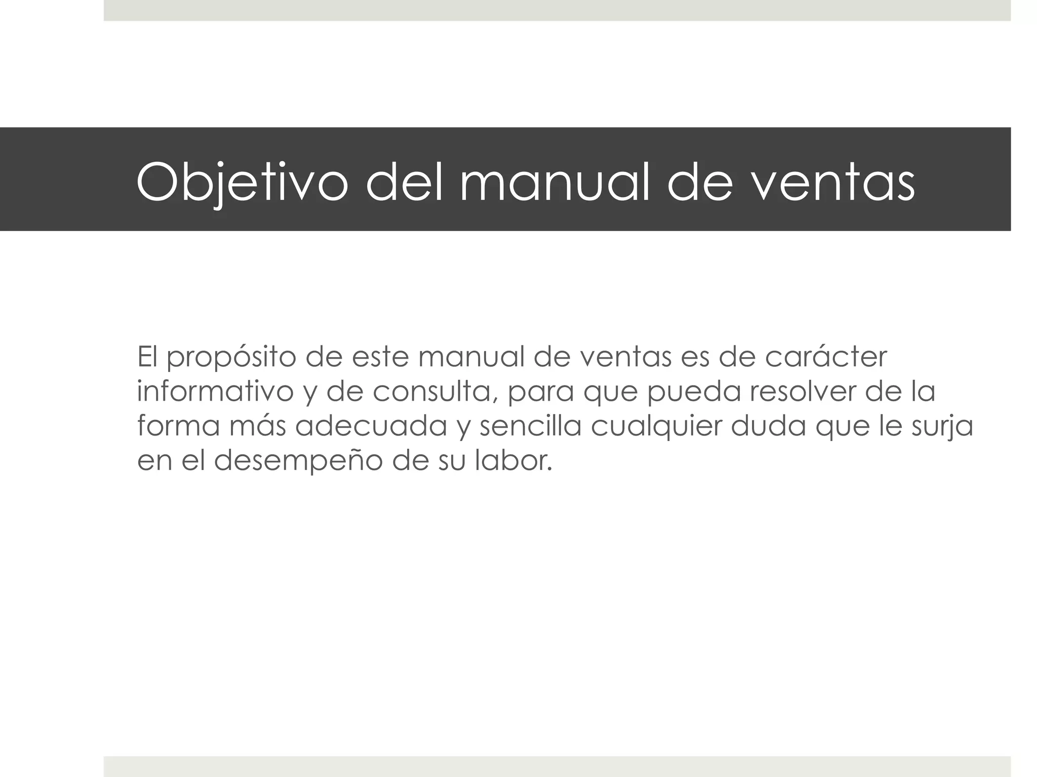 Objetivo del manual de ventas
El propósito de este manual de ventas es de carácter
informativo y de consulta, para que pueda resolver de la
forma más adecuada y sencilla cualquier duda que le surja
en el desempeño de su labor.

 
