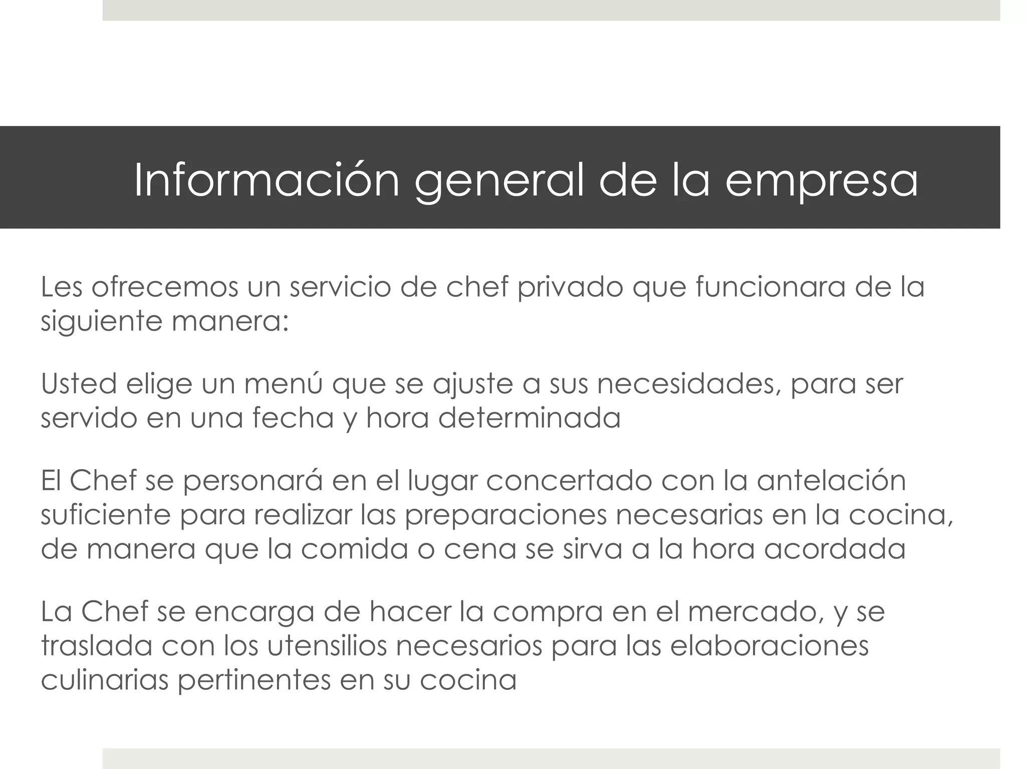 Información general de la empresa
Les ofrecemos un servicio de chef privado que funcionara de la
siguiente manera:
Usted elige un menú que se ajuste a sus necesidades, para ser
servido en una fecha y hora determinada
El Chef se personará en el lugar concertado con la antelación
suficiente para realizar las preparaciones necesarias en la cocina,
de manera que la comida o cena se sirva a la hora acordada
La Chef se encarga de hacer la compra en el mercado, y se
traslada con los utensilios necesarios para las elaboraciones
culinarias pertinentes en su cocina

 