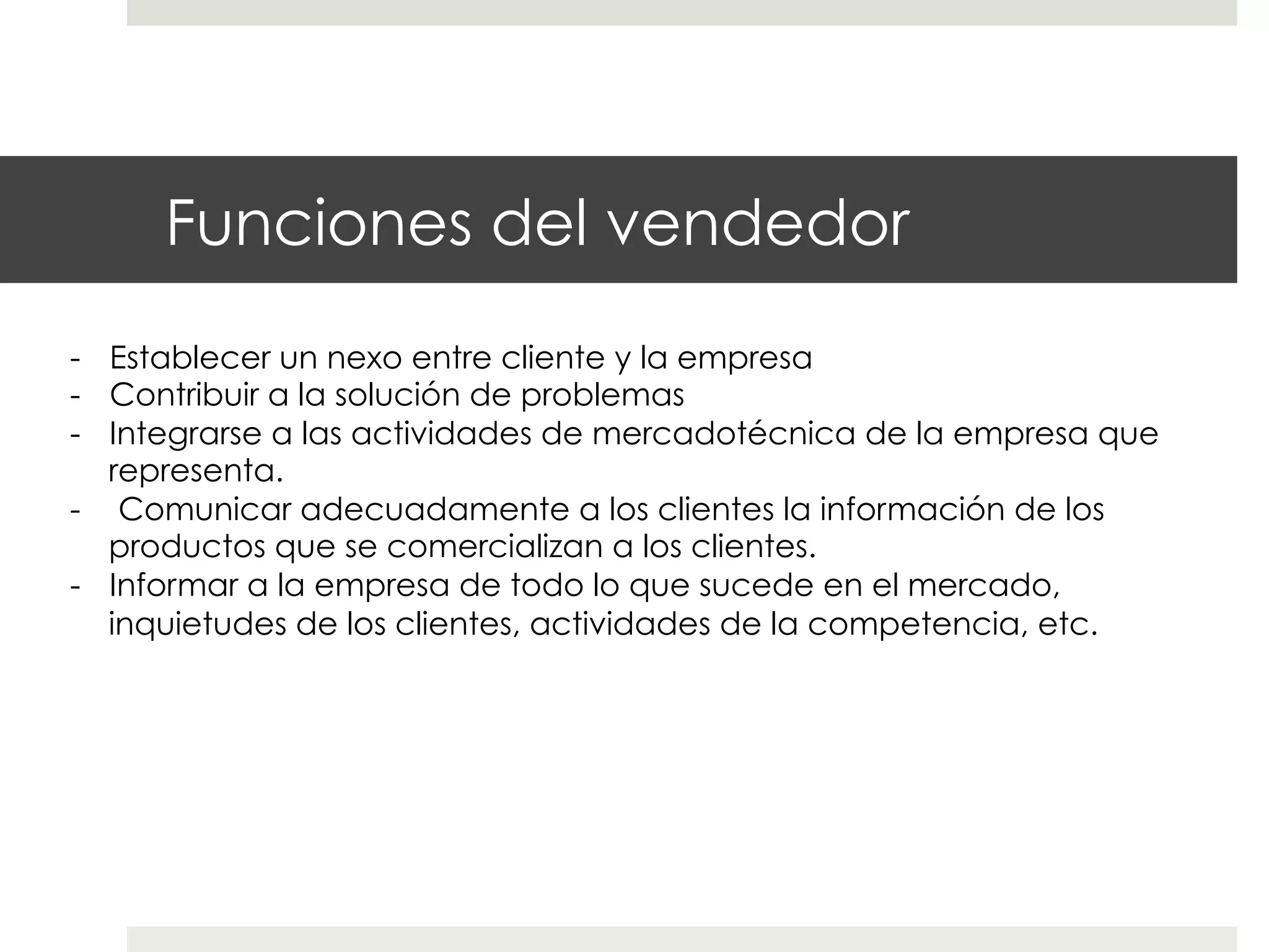 Funciones del vendedor
-  Establecer un nexo entre cliente y la empresa
-  Contribuir a la solución de problemas
-  Integrarse a las actividades de mercadotécnica de la empresa que
representa.
-  Comunicar adecuadamente a los clientes la información de los
productos que se comercializan a los clientes.
-  Informar a la empresa de todo lo que sucede en el mercado,
inquietudes de los clientes, actividades de la competencia, etc.

 