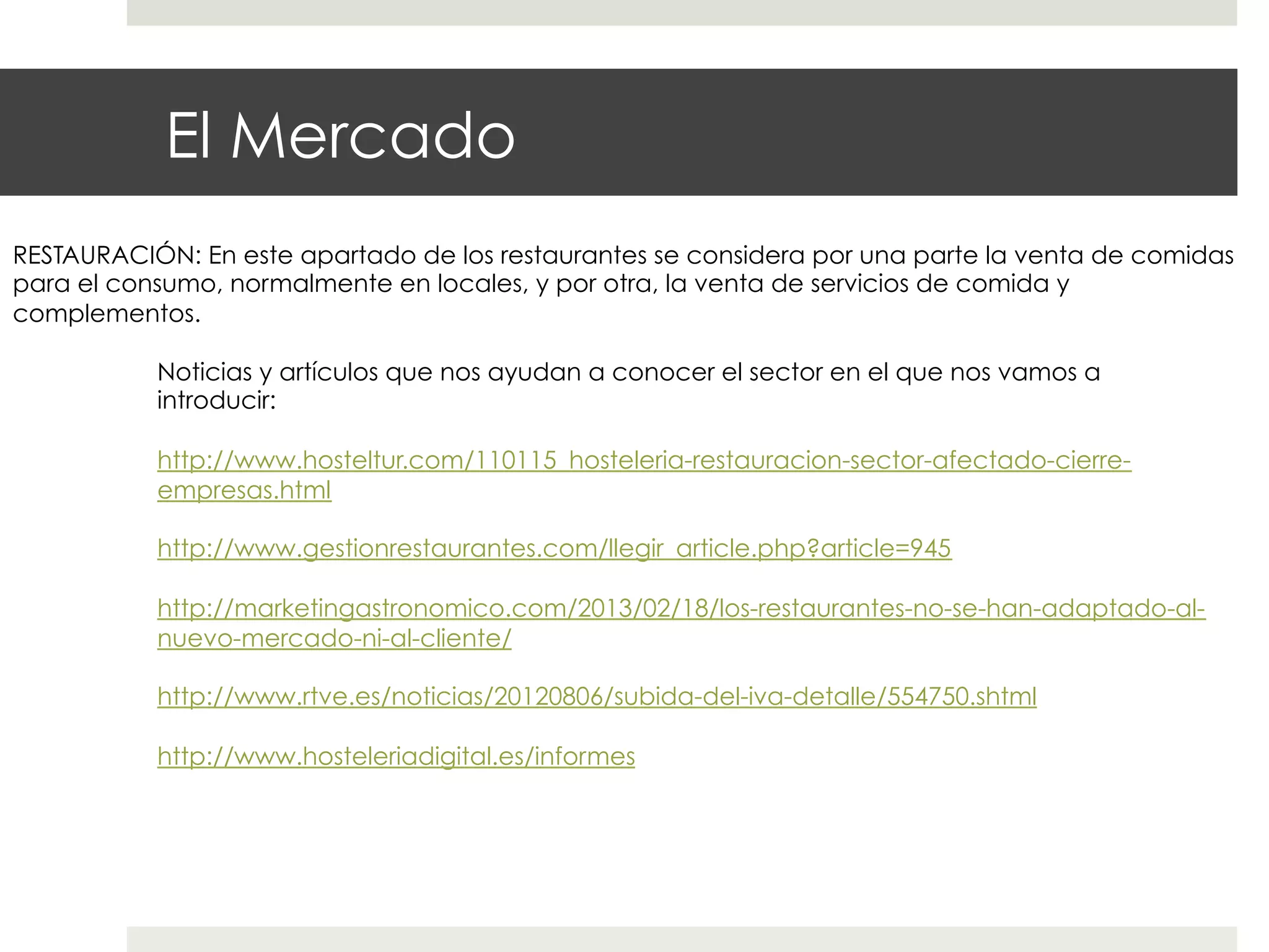 El Mercado
RESTAURACIÓN: En este apartado de los restaurantes se considera por una parte la venta de comidas
para el consumo, normalmente en locales, y por otra, la venta de servicios de comida y
complementos.
Noticias y artículos que nos ayudan a conocer el sector en el que nos vamos a
introducir:
http://www.hosteltur.com/110115_hosteleria-restauracion-sector-afectado-cierreempresas.html
http://www.gestionrestaurantes.com/llegir_article.php?article=945
http://marketingastronomico.com/2013/02/18/los-restaurantes-no-se-han-adaptado-alnuevo-mercado-ni-al-cliente/
http://www.rtve.es/noticias/20120806/subida-del-iva-detalle/554750.shtml
http://www.hosteleriadigital.es/informes

 